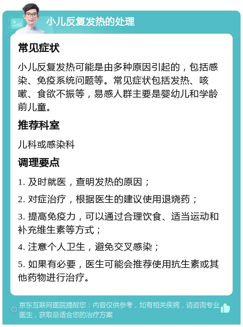 小儿反复发热的处理 常见症状 小儿反复发热可能是由多种原因引起的，包括感染、免疫系统问题等。常见症状包括发热、咳嗽、食欲不振等，易感人群主要是婴幼儿和学龄前儿童。 推荐科室 儿科或感染科 调理要点 1. 及时就医，查明发热的原因； 2. 对症治疗，根据医生的建议使用退烧药； 3. 提高免疫力，可以通过合理饮食、适当运动和补充维生素等方式； 4. 注意个人卫生，避免交叉感染； 5. 如果有必要，医生可能会推荐使用抗生素或其他药物进行治疗。