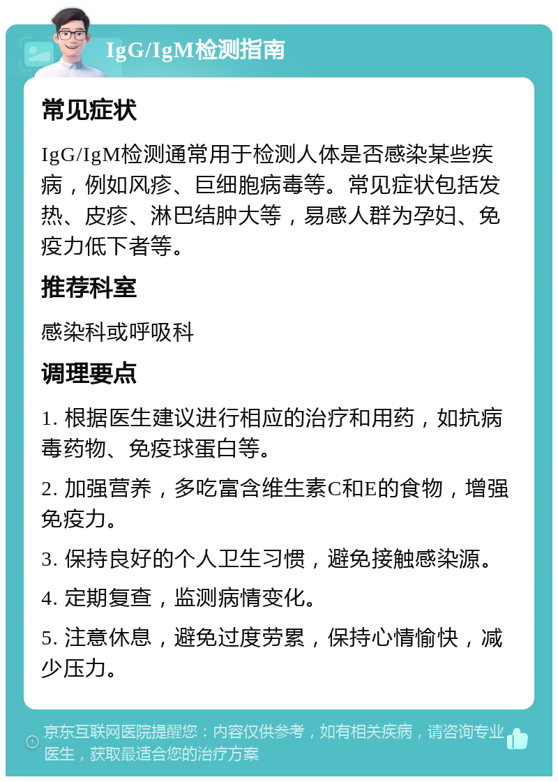 IgG/IgM检测指南 常见症状 IgG/IgM检测通常用于检测人体是否感染某些疾病，例如风疹、巨细胞病毒等。常见症状包括发热、皮疹、淋巴结肿大等，易感人群为孕妇、免疫力低下者等。 推荐科室 感染科或呼吸科 调理要点 1. 根据医生建议进行相应的治疗和用药，如抗病毒药物、免疫球蛋白等。 2. 加强营养，多吃富含维生素C和E的食物，增强免疫力。 3. 保持良好的个人卫生习惯，避免接触感染源。 4. 定期复查，监测病情变化。 5. 注意休息，避免过度劳累，保持心情愉快，减少压力。