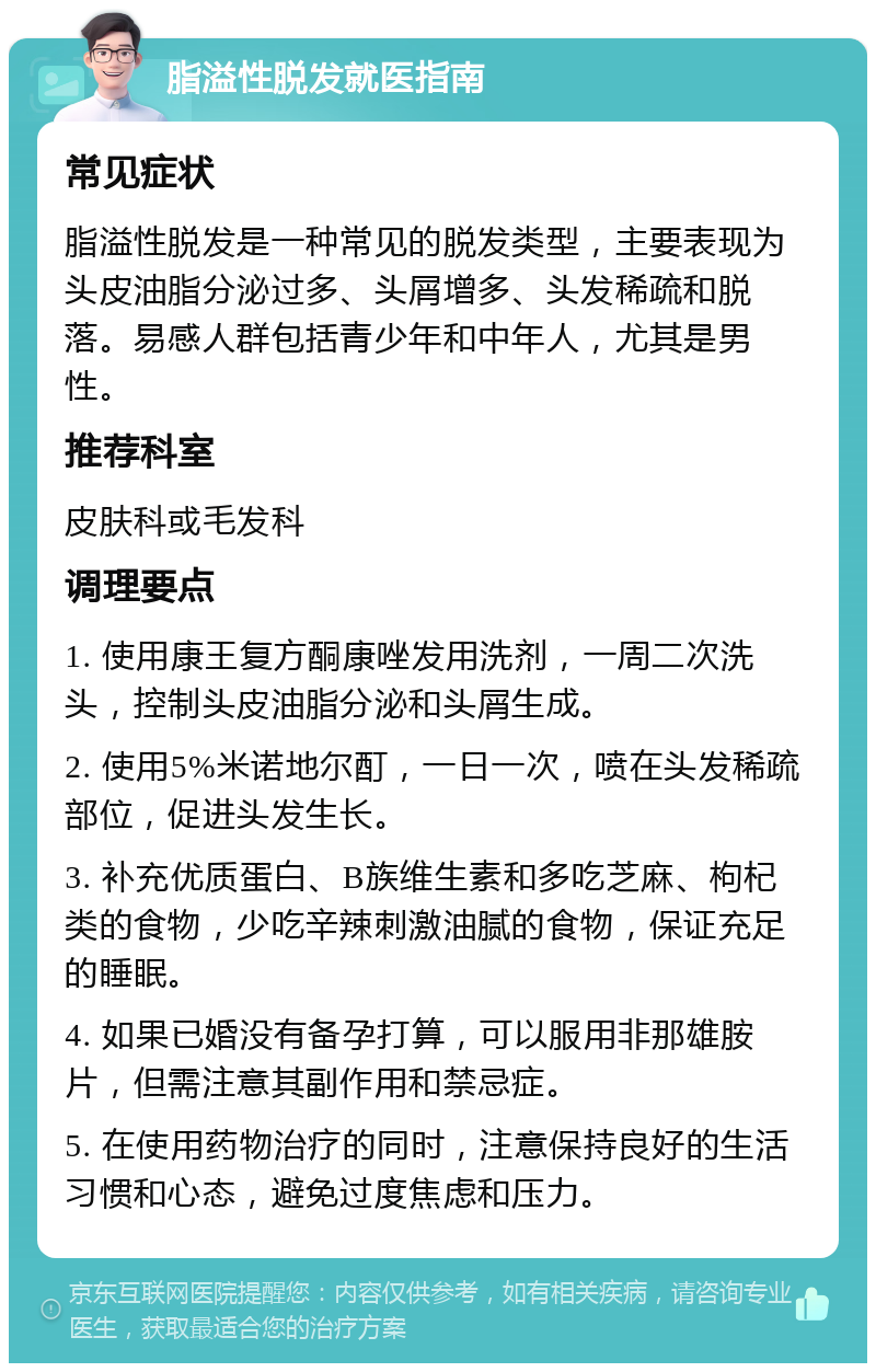 脂溢性脱发就医指南 常见症状 脂溢性脱发是一种常见的脱发类型，主要表现为头皮油脂分泌过多、头屑增多、头发稀疏和脱落。易感人群包括青少年和中年人，尤其是男性。 推荐科室 皮肤科或毛发科 调理要点 1. 使用康王复方酮康唑发用洗剂，一周二次洗头，控制头皮油脂分泌和头屑生成。 2. 使用5%米诺地尔酊，一日一次，喷在头发稀疏部位，促进头发生长。 3. 补充优质蛋白、B族维生素和多吃芝麻、枸杞类的食物，少吃辛辣刺激油腻的食物，保证充足的睡眠。 4. 如果已婚没有备孕打算，可以服用非那雄胺片，但需注意其副作用和禁忌症。 5. 在使用药物治疗的同时，注意保持良好的生活习惯和心态，避免过度焦虑和压力。