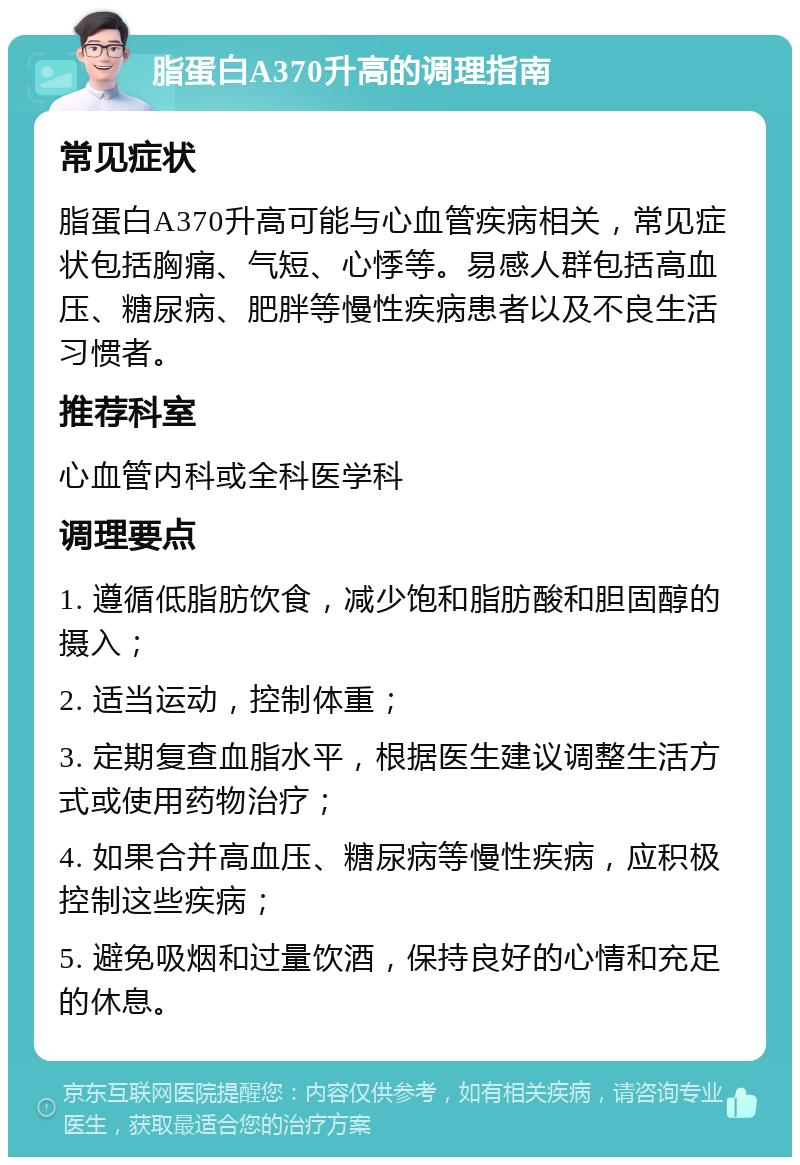 脂蛋白A370升高的调理指南 常见症状 脂蛋白A370升高可能与心血管疾病相关，常见症状包括胸痛、气短、心悸等。易感人群包括高血压、糖尿病、肥胖等慢性疾病患者以及不良生活习惯者。 推荐科室 心血管内科或全科医学科 调理要点 1. 遵循低脂肪饮食，减少饱和脂肪酸和胆固醇的摄入； 2. 适当运动，控制体重； 3. 定期复查血脂水平，根据医生建议调整生活方式或使用药物治疗； 4. 如果合并高血压、糖尿病等慢性疾病，应积极控制这些疾病； 5. 避免吸烟和过量饮酒，保持良好的心情和充足的休息。