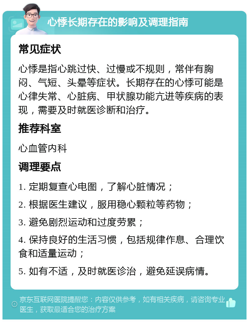 心悸长期存在的影响及调理指南 常见症状 心悸是指心跳过快、过慢或不规则，常伴有胸闷、气短、头晕等症状。长期存在的心悸可能是心律失常、心脏病、甲状腺功能亢进等疾病的表现，需要及时就医诊断和治疗。 推荐科室 心血管内科 调理要点 1. 定期复查心电图，了解心脏情况； 2. 根据医生建议，服用稳心颗粒等药物； 3. 避免剧烈运动和过度劳累； 4. 保持良好的生活习惯，包括规律作息、合理饮食和适量运动； 5. 如有不适，及时就医诊治，避免延误病情。