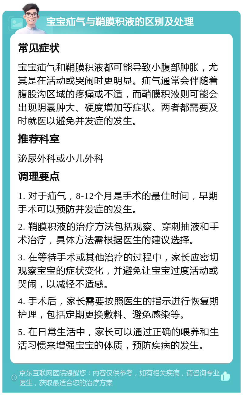 宝宝疝气与鞘膜积液的区别及处理 常见症状 宝宝疝气和鞘膜积液都可能导致小腹部肿胀，尤其是在活动或哭闹时更明显。疝气通常会伴随着腹股沟区域的疼痛或不适，而鞘膜积液则可能会出现阴囊肿大、硬度增加等症状。两者都需要及时就医以避免并发症的发生。 推荐科室 泌尿外科或小儿外科 调理要点 1. 对于疝气，8-12个月是手术的最佳时间，早期手术可以预防并发症的发生。 2. 鞘膜积液的治疗方法包括观察、穿刺抽液和手术治疗，具体方法需根据医生的建议选择。 3. 在等待手术或其他治疗的过程中，家长应密切观察宝宝的症状变化，并避免让宝宝过度活动或哭闹，以减轻不适感。 4. 手术后，家长需要按照医生的指示进行恢复期护理，包括定期更换敷料、避免感染等。 5. 在日常生活中，家长可以通过正确的喂养和生活习惯来增强宝宝的体质，预防疾病的发生。