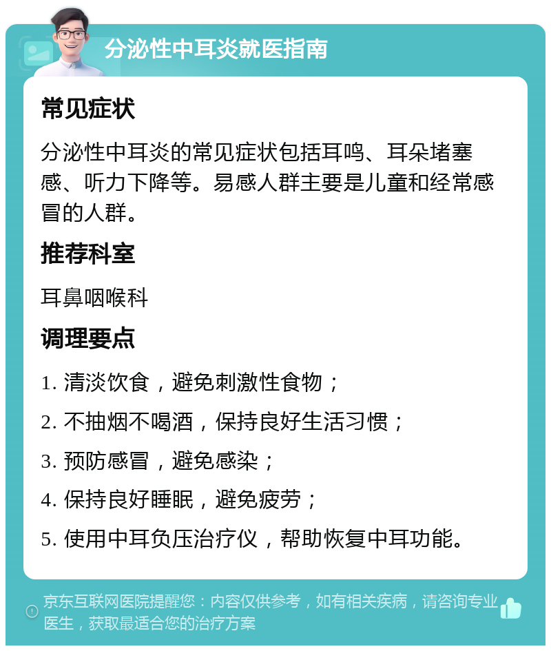 分泌性中耳炎就医指南 常见症状 分泌性中耳炎的常见症状包括耳鸣、耳朵堵塞感、听力下降等。易感人群主要是儿童和经常感冒的人群。 推荐科室 耳鼻咽喉科 调理要点 1. 清淡饮食，避免刺激性食物； 2. 不抽烟不喝酒，保持良好生活习惯； 3. 预防感冒，避免感染； 4. 保持良好睡眠，避免疲劳； 5. 使用中耳负压治疗仪，帮助恢复中耳功能。