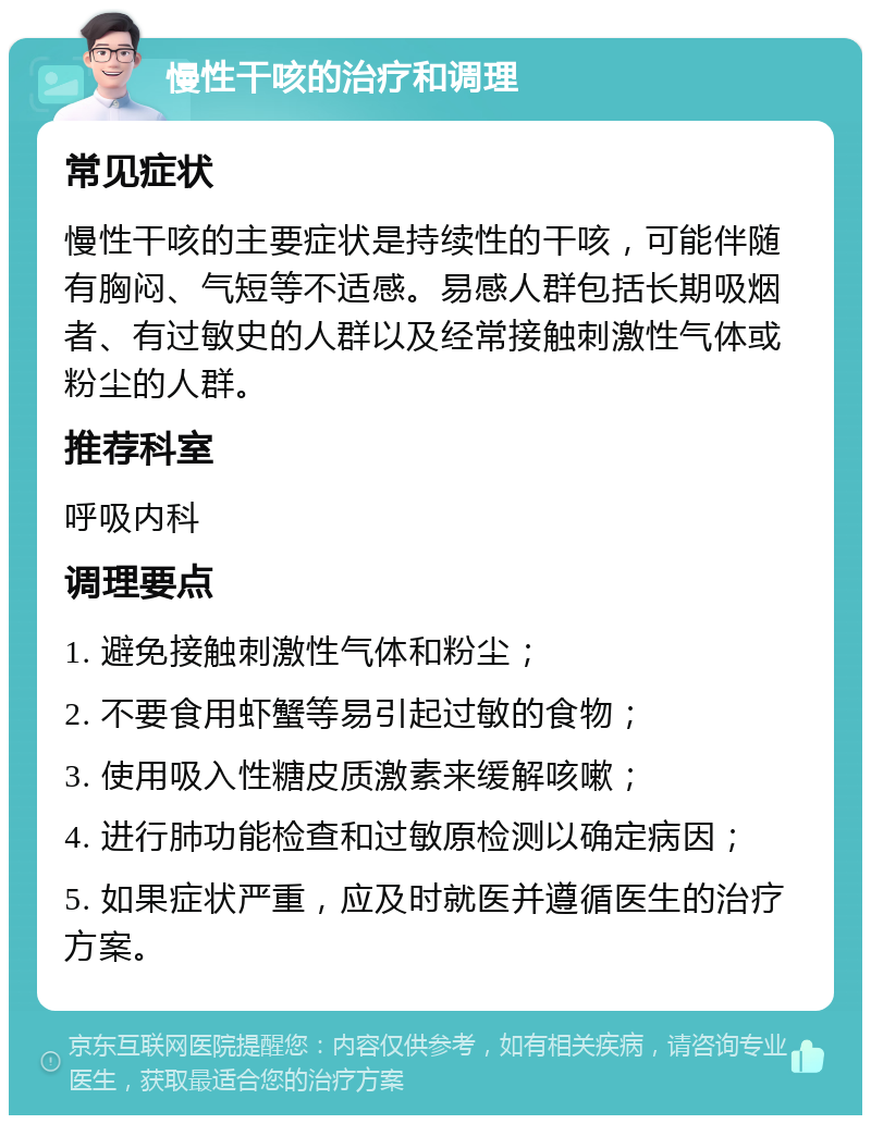 慢性干咳的治疗和调理 常见症状 慢性干咳的主要症状是持续性的干咳，可能伴随有胸闷、气短等不适感。易感人群包括长期吸烟者、有过敏史的人群以及经常接触刺激性气体或粉尘的人群。 推荐科室 呼吸内科 调理要点 1. 避免接触刺激性气体和粉尘； 2. 不要食用虾蟹等易引起过敏的食物； 3. 使用吸入性糖皮质激素来缓解咳嗽； 4. 进行肺功能检查和过敏原检测以确定病因； 5. 如果症状严重，应及时就医并遵循医生的治疗方案。