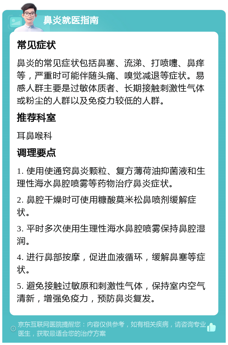 鼻炎就医指南 常见症状 鼻炎的常见症状包括鼻塞、流涕、打喷嚏、鼻痒等，严重时可能伴随头痛、嗅觉减退等症状。易感人群主要是过敏体质者、长期接触刺激性气体或粉尘的人群以及免疫力较低的人群。 推荐科室 耳鼻喉科 调理要点 1. 使用使通窍鼻炎颗粒、复方薄荷油抑菌液和生理性海水鼻腔喷雾等药物治疗鼻炎症状。 2. 鼻腔干燥时可使用糠酸莫米松鼻喷剂缓解症状。 3. 平时多次使用生理性海水鼻腔喷雾保持鼻腔湿润。 4. 进行鼻部按摩，促进血液循环，缓解鼻塞等症状。 5. 避免接触过敏原和刺激性气体，保持室内空气清新，增强免疫力，预防鼻炎复发。