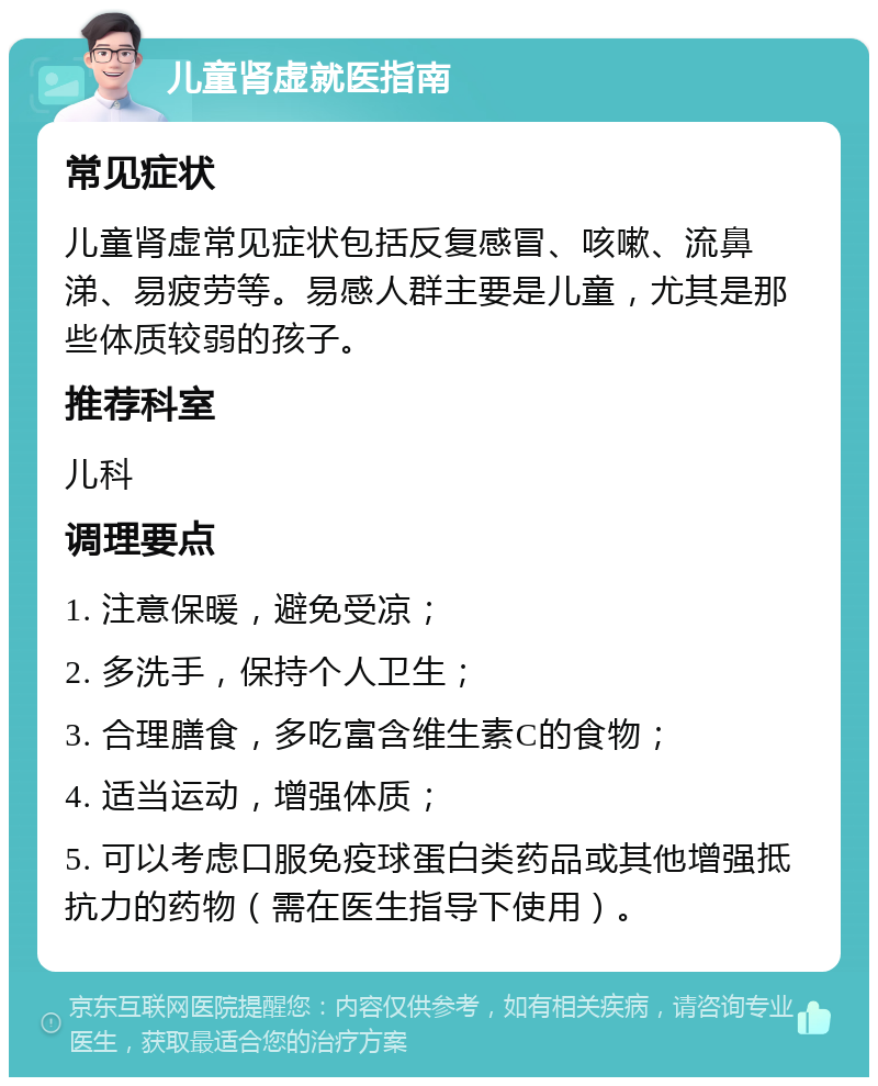 儿童肾虚就医指南 常见症状 儿童肾虚常见症状包括反复感冒、咳嗽、流鼻涕、易疲劳等。易感人群主要是儿童，尤其是那些体质较弱的孩子。 推荐科室 儿科 调理要点 1. 注意保暖，避免受凉； 2. 多洗手，保持个人卫生； 3. 合理膳食，多吃富含维生素C的食物； 4. 适当运动，增强体质； 5. 可以考虑口服免疫球蛋白类药品或其他增强抵抗力的药物（需在医生指导下使用）。