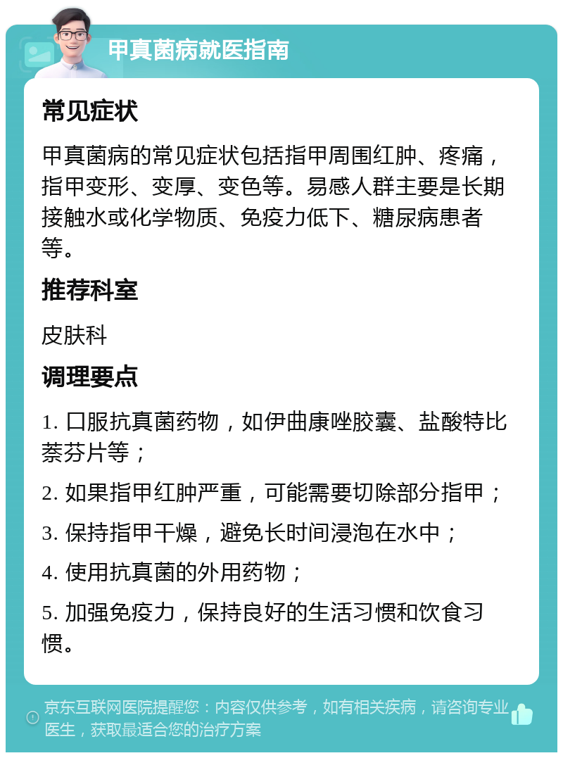 甲真菌病就医指南 常见症状 甲真菌病的常见症状包括指甲周围红肿、疼痛，指甲变形、变厚、变色等。易感人群主要是长期接触水或化学物质、免疫力低下、糖尿病患者等。 推荐科室 皮肤科 调理要点 1. 口服抗真菌药物，如伊曲康唑胶囊、盐酸特比萘芬片等； 2. 如果指甲红肿严重，可能需要切除部分指甲； 3. 保持指甲干燥，避免长时间浸泡在水中； 4. 使用抗真菌的外用药物； 5. 加强免疫力，保持良好的生活习惯和饮食习惯。