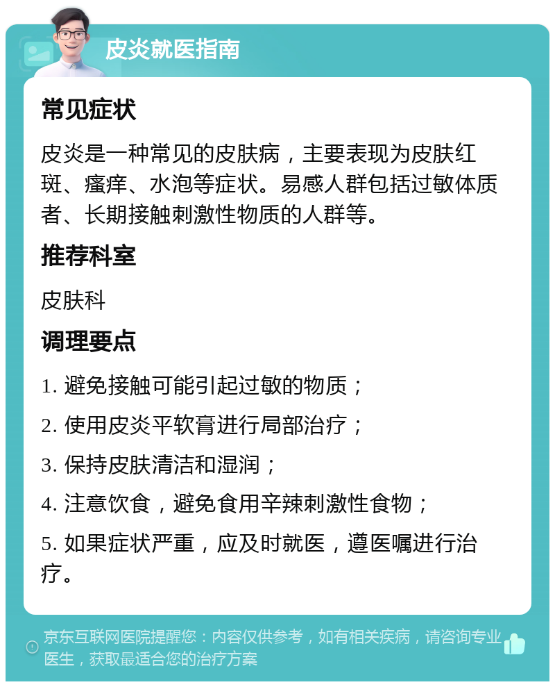 皮炎就医指南 常见症状 皮炎是一种常见的皮肤病，主要表现为皮肤红斑、瘙痒、水泡等症状。易感人群包括过敏体质者、长期接触刺激性物质的人群等。 推荐科室 皮肤科 调理要点 1. 避免接触可能引起过敏的物质； 2. 使用皮炎平软膏进行局部治疗； 3. 保持皮肤清洁和湿润； 4. 注意饮食，避免食用辛辣刺激性食物； 5. 如果症状严重，应及时就医，遵医嘱进行治疗。