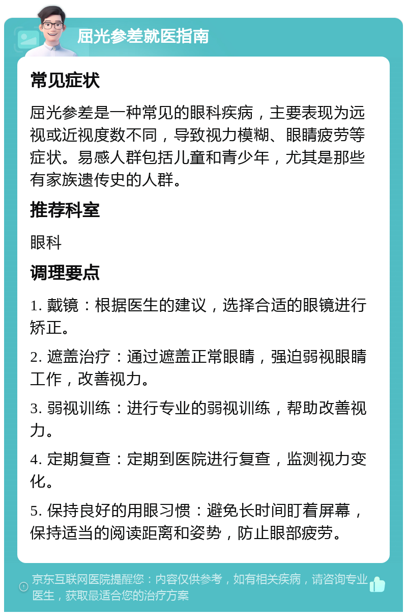 屈光参差就医指南 常见症状 屈光参差是一种常见的眼科疾病，主要表现为远视或近视度数不同，导致视力模糊、眼睛疲劳等症状。易感人群包括儿童和青少年，尤其是那些有家族遗传史的人群。 推荐科室 眼科 调理要点 1. 戴镜：根据医生的建议，选择合适的眼镜进行矫正。 2. 遮盖治疗：通过遮盖正常眼睛，强迫弱视眼睛工作，改善视力。 3. 弱视训练：进行专业的弱视训练，帮助改善视力。 4. 定期复查：定期到医院进行复查，监测视力变化。 5. 保持良好的用眼习惯：避免长时间盯着屏幕，保持适当的阅读距离和姿势，防止眼部疲劳。