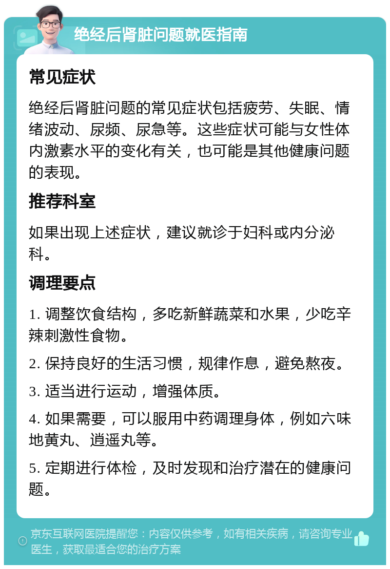 绝经后肾脏问题就医指南 常见症状 绝经后肾脏问题的常见症状包括疲劳、失眠、情绪波动、尿频、尿急等。这些症状可能与女性体内激素水平的变化有关，也可能是其他健康问题的表现。 推荐科室 如果出现上述症状，建议就诊于妇科或内分泌科。 调理要点 1. 调整饮食结构，多吃新鲜蔬菜和水果，少吃辛辣刺激性食物。 2. 保持良好的生活习惯，规律作息，避免熬夜。 3. 适当进行运动，增强体质。 4. 如果需要，可以服用中药调理身体，例如六味地黄丸、逍遥丸等。 5. 定期进行体检，及时发现和治疗潜在的健康问题。