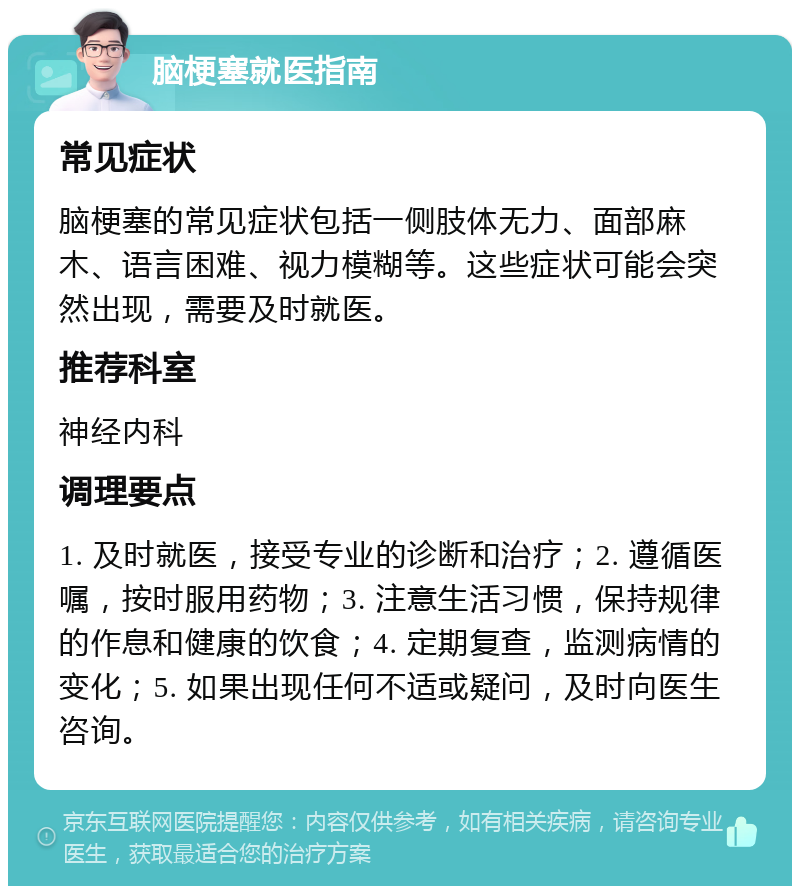 脑梗塞就医指南 常见症状 脑梗塞的常见症状包括一侧肢体无力、面部麻木、语言困难、视力模糊等。这些症状可能会突然出现，需要及时就医。 推荐科室 神经内科 调理要点 1. 及时就医，接受专业的诊断和治疗；2. 遵循医嘱，按时服用药物；3. 注意生活习惯，保持规律的作息和健康的饮食；4. 定期复查，监测病情的变化；5. 如果出现任何不适或疑问，及时向医生咨询。