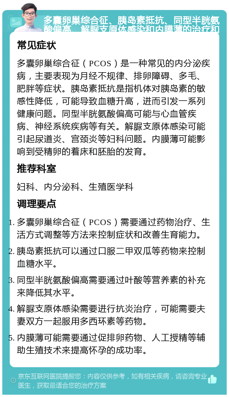 多囊卵巢综合征、胰岛素抵抗、同型半胱氨酸偏高、解脲支原体感染和内膜薄的治疗和调理指南 常见症状 多囊卵巢综合征（PCOS）是一种常见的内分泌疾病，主要表现为月经不规律、排卵障碍、多毛、肥胖等症状。胰岛素抵抗是指机体对胰岛素的敏感性降低，可能导致血糖升高，进而引发一系列健康问题。同型半胱氨酸偏高可能与心血管疾病、神经系统疾病等有关。解脲支原体感染可能引起尿道炎、宫颈炎等妇科问题。内膜薄可能影响到受精卵的着床和胚胎的发育。 推荐科室 妇科、内分泌科、生殖医学科 调理要点 多囊卵巢综合征（PCOS）需要通过药物治疗、生活方式调整等方法来控制症状和改善生育能力。 胰岛素抵抗可以通过口服二甲双瓜等药物来控制血糖水平。 同型半胱氨酸偏高需要通过叶酸等营养素的补充来降低其水平。 解脲支原体感染需要进行抗炎治疗，可能需要夫妻双方一起服用多西环素等药物。 内膜薄可能需要通过促排卵药物、人工授精等辅助生殖技术来提高怀孕的成功率。