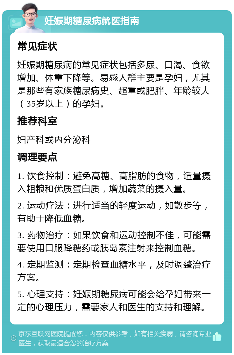 妊娠期糖尿病就医指南 常见症状 妊娠期糖尿病的常见症状包括多尿、口渴、食欲增加、体重下降等。易感人群主要是孕妇，尤其是那些有家族糖尿病史、超重或肥胖、年龄较大（35岁以上）的孕妇。 推荐科室 妇产科或内分泌科 调理要点 1. 饮食控制：避免高糖、高脂肪的食物，适量摄入粗粮和优质蛋白质，增加蔬菜的摄入量。 2. 运动疗法：进行适当的轻度运动，如散步等，有助于降低血糖。 3. 药物治疗：如果饮食和运动控制不佳，可能需要使用口服降糖药或胰岛素注射来控制血糖。 4. 定期监测：定期检查血糖水平，及时调整治疗方案。 5. 心理支持：妊娠期糖尿病可能会给孕妇带来一定的心理压力，需要家人和医生的支持和理解。