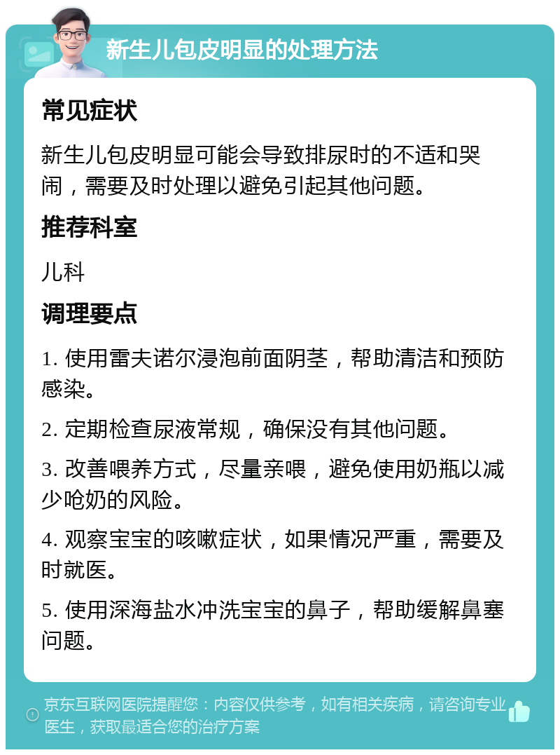 新生儿包皮明显的处理方法 常见症状 新生儿包皮明显可能会导致排尿时的不适和哭闹，需要及时处理以避免引起其他问题。 推荐科室 儿科 调理要点 1. 使用雷夫诺尔浸泡前面阴茎，帮助清洁和预防感染。 2. 定期检查尿液常规，确保没有其他问题。 3. 改善喂养方式，尽量亲喂，避免使用奶瓶以减少呛奶的风险。 4. 观察宝宝的咳嗽症状，如果情况严重，需要及时就医。 5. 使用深海盐水冲洗宝宝的鼻子，帮助缓解鼻塞问题。