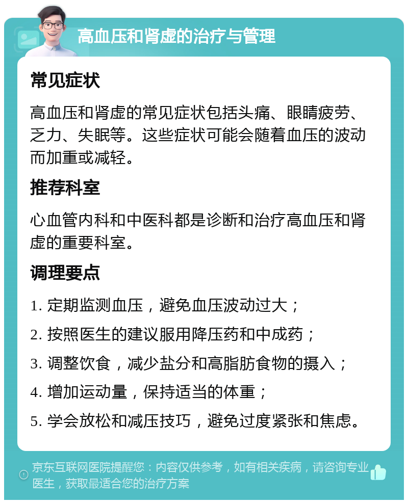 高血压和肾虚的治疗与管理 常见症状 高血压和肾虚的常见症状包括头痛、眼睛疲劳、乏力、失眠等。这些症状可能会随着血压的波动而加重或减轻。 推荐科室 心血管内科和中医科都是诊断和治疗高血压和肾虚的重要科室。 调理要点 1. 定期监测血压，避免血压波动过大； 2. 按照医生的建议服用降压药和中成药； 3. 调整饮食，减少盐分和高脂肪食物的摄入； 4. 增加运动量，保持适当的体重； 5. 学会放松和减压技巧，避免过度紧张和焦虑。