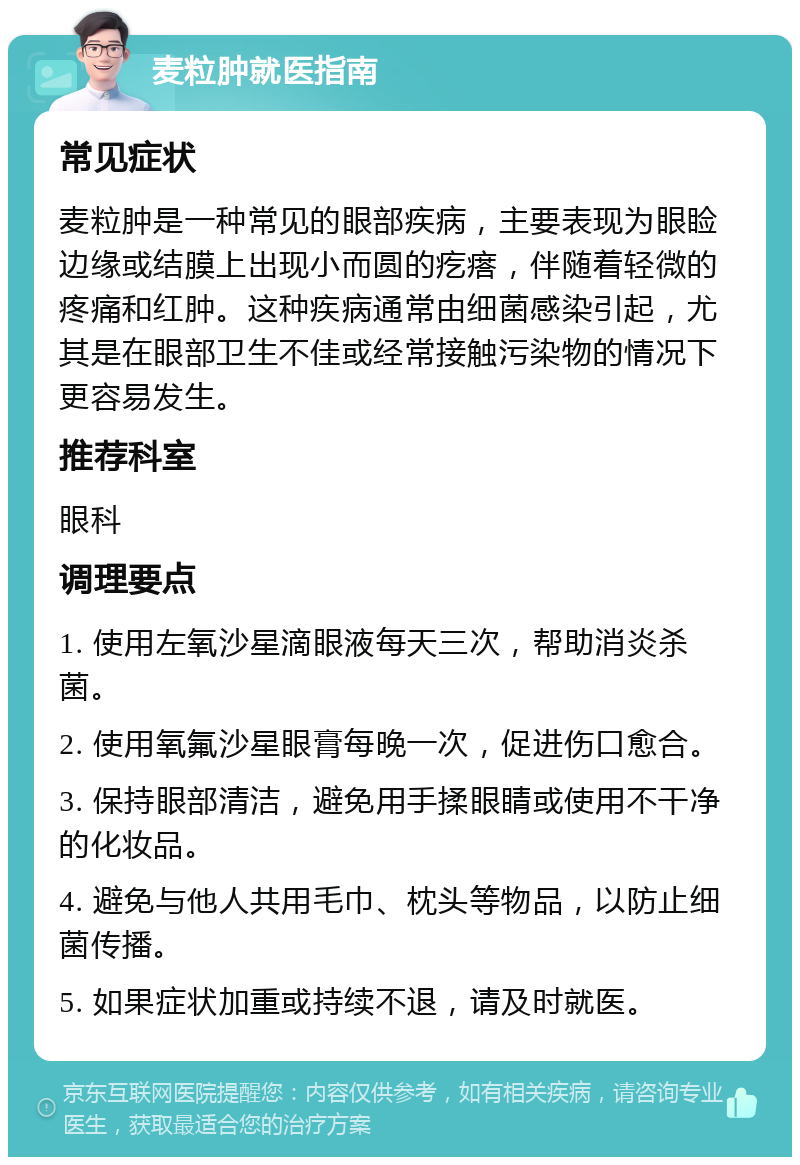 麦粒肿就医指南 常见症状 麦粒肿是一种常见的眼部疾病，主要表现为眼睑边缘或结膜上出现小而圆的疙瘩，伴随着轻微的疼痛和红肿。这种疾病通常由细菌感染引起，尤其是在眼部卫生不佳或经常接触污染物的情况下更容易发生。 推荐科室 眼科 调理要点 1. 使用左氧沙星滴眼液每天三次，帮助消炎杀菌。 2. 使用氧氟沙星眼膏每晚一次，促进伤口愈合。 3. 保持眼部清洁，避免用手揉眼睛或使用不干净的化妆品。 4. 避免与他人共用毛巾、枕头等物品，以防止细菌传播。 5. 如果症状加重或持续不退，请及时就医。