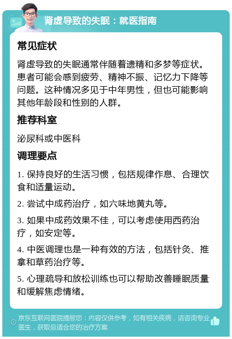 肾虚导致的失眠：就医指南 常见症状 肾虚导致的失眠通常伴随着遗精和多梦等症状。患者可能会感到疲劳、精神不振、记忆力下降等问题。这种情况多见于中年男性，但也可能影响其他年龄段和性别的人群。 推荐科室 泌尿科或中医科 调理要点 1. 保持良好的生活习惯，包括规律作息、合理饮食和适量运动。 2. 尝试中成药治疗，如六味地黄丸等。 3. 如果中成药效果不佳，可以考虑使用西药治疗，如安定等。 4. 中医调理也是一种有效的方法，包括针灸、推拿和草药治疗等。 5. 心理疏导和放松训练也可以帮助改善睡眠质量和缓解焦虑情绪。