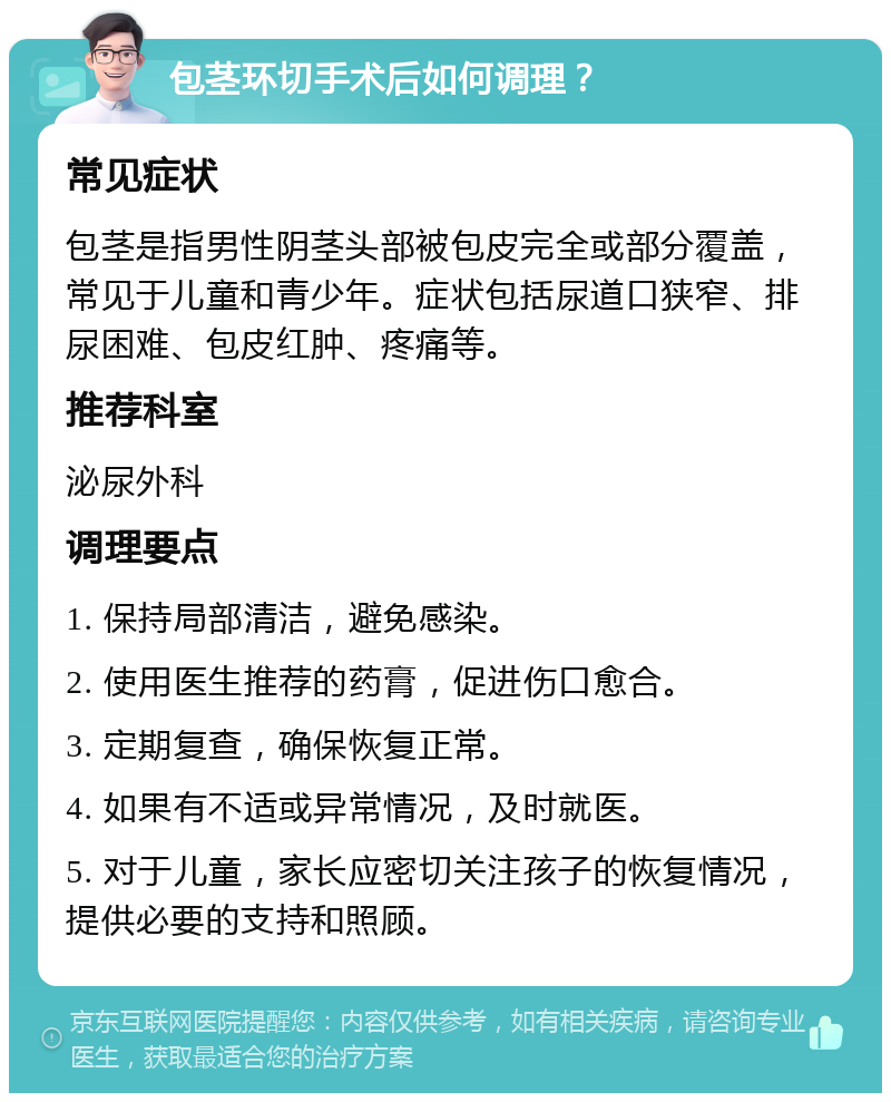 包茎环切手术后如何调理？ 常见症状 包茎是指男性阴茎头部被包皮完全或部分覆盖，常见于儿童和青少年。症状包括尿道口狭窄、排尿困难、包皮红肿、疼痛等。 推荐科室 泌尿外科 调理要点 1. 保持局部清洁，避免感染。 2. 使用医生推荐的药膏，促进伤口愈合。 3. 定期复查，确保恢复正常。 4. 如果有不适或异常情况，及时就医。 5. 对于儿童，家长应密切关注孩子的恢复情况，提供必要的支持和照顾。