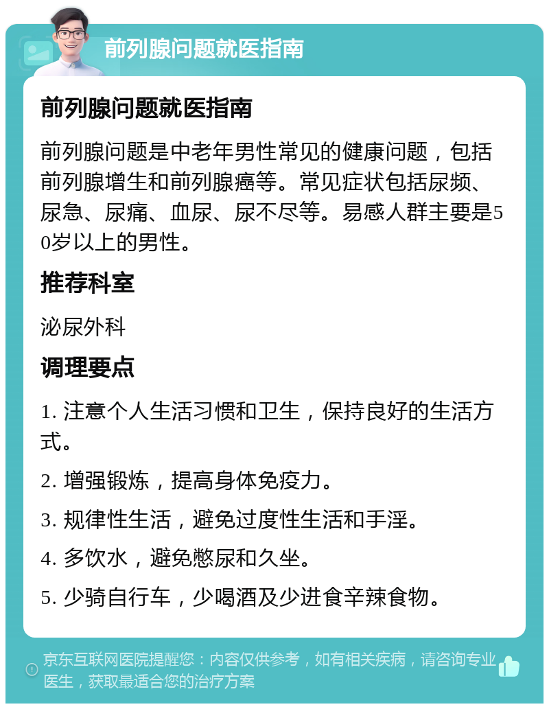 前列腺问题就医指南 前列腺问题就医指南 前列腺问题是中老年男性常见的健康问题，包括前列腺增生和前列腺癌等。常见症状包括尿频、尿急、尿痛、血尿、尿不尽等。易感人群主要是50岁以上的男性。 推荐科室 泌尿外科 调理要点 1. 注意个人生活习惯和卫生，保持良好的生活方式。 2. 增强锻炼，提高身体免疫力。 3. 规律性生活，避免过度性生活和手淫。 4. 多饮水，避免憋尿和久坐。 5. 少骑自行车，少喝酒及少进食辛辣食物。