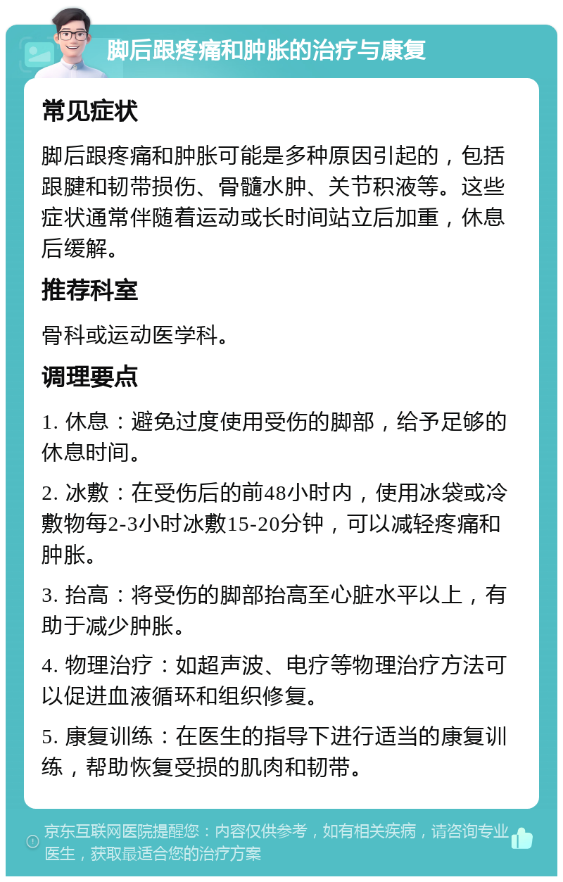 脚后跟疼痛和肿胀的治疗与康复 常见症状 脚后跟疼痛和肿胀可能是多种原因引起的，包括跟腱和韧带损伤、骨髓水肿、关节积液等。这些症状通常伴随着运动或长时间站立后加重，休息后缓解。 推荐科室 骨科或运动医学科。 调理要点 1. 休息：避免过度使用受伤的脚部，给予足够的休息时间。 2. 冰敷：在受伤后的前48小时内，使用冰袋或冷敷物每2-3小时冰敷15-20分钟，可以减轻疼痛和肿胀。 3. 抬高：将受伤的脚部抬高至心脏水平以上，有助于减少肿胀。 4. 物理治疗：如超声波、电疗等物理治疗方法可以促进血液循环和组织修复。 5. 康复训练：在医生的指导下进行适当的康复训练，帮助恢复受损的肌肉和韧带。