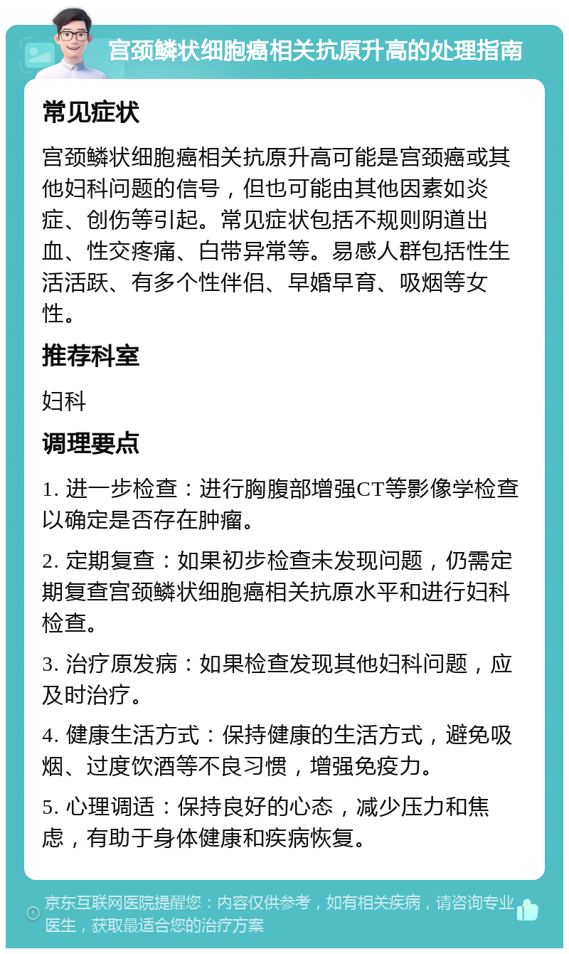 宫颈鳞状细胞癌相关抗原升高的处理指南 常见症状 宫颈鳞状细胞癌相关抗原升高可能是宫颈癌或其他妇科问题的信号，但也可能由其他因素如炎症、创伤等引起。常见症状包括不规则阴道出血、性交疼痛、白带异常等。易感人群包括性生活活跃、有多个性伴侣、早婚早育、吸烟等女性。 推荐科室 妇科 调理要点 1. 进一步检查：进行胸腹部增强CT等影像学检查以确定是否存在肿瘤。 2. 定期复查：如果初步检查未发现问题，仍需定期复查宫颈鳞状细胞癌相关抗原水平和进行妇科检查。 3. 治疗原发病：如果检查发现其他妇科问题，应及时治疗。 4. 健康生活方式：保持健康的生活方式，避免吸烟、过度饮酒等不良习惯，增强免疫力。 5. 心理调适：保持良好的心态，减少压力和焦虑，有助于身体健康和疾病恢复。