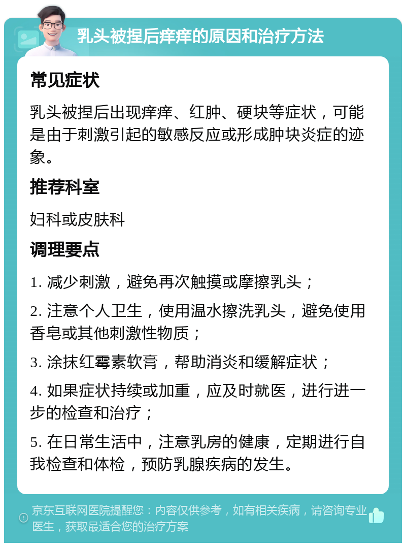 乳头被捏后痒痒的原因和治疗方法 常见症状 乳头被捏后出现痒痒、红肿、硬块等症状，可能是由于刺激引起的敏感反应或形成肿块炎症的迹象。 推荐科室 妇科或皮肤科 调理要点 1. 减少刺激，避免再次触摸或摩擦乳头； 2. 注意个人卫生，使用温水擦洗乳头，避免使用香皂或其他刺激性物质； 3. 涂抹红霉素软膏，帮助消炎和缓解症状； 4. 如果症状持续或加重，应及时就医，进行进一步的检查和治疗； 5. 在日常生活中，注意乳房的健康，定期进行自我检查和体检，预防乳腺疾病的发生。