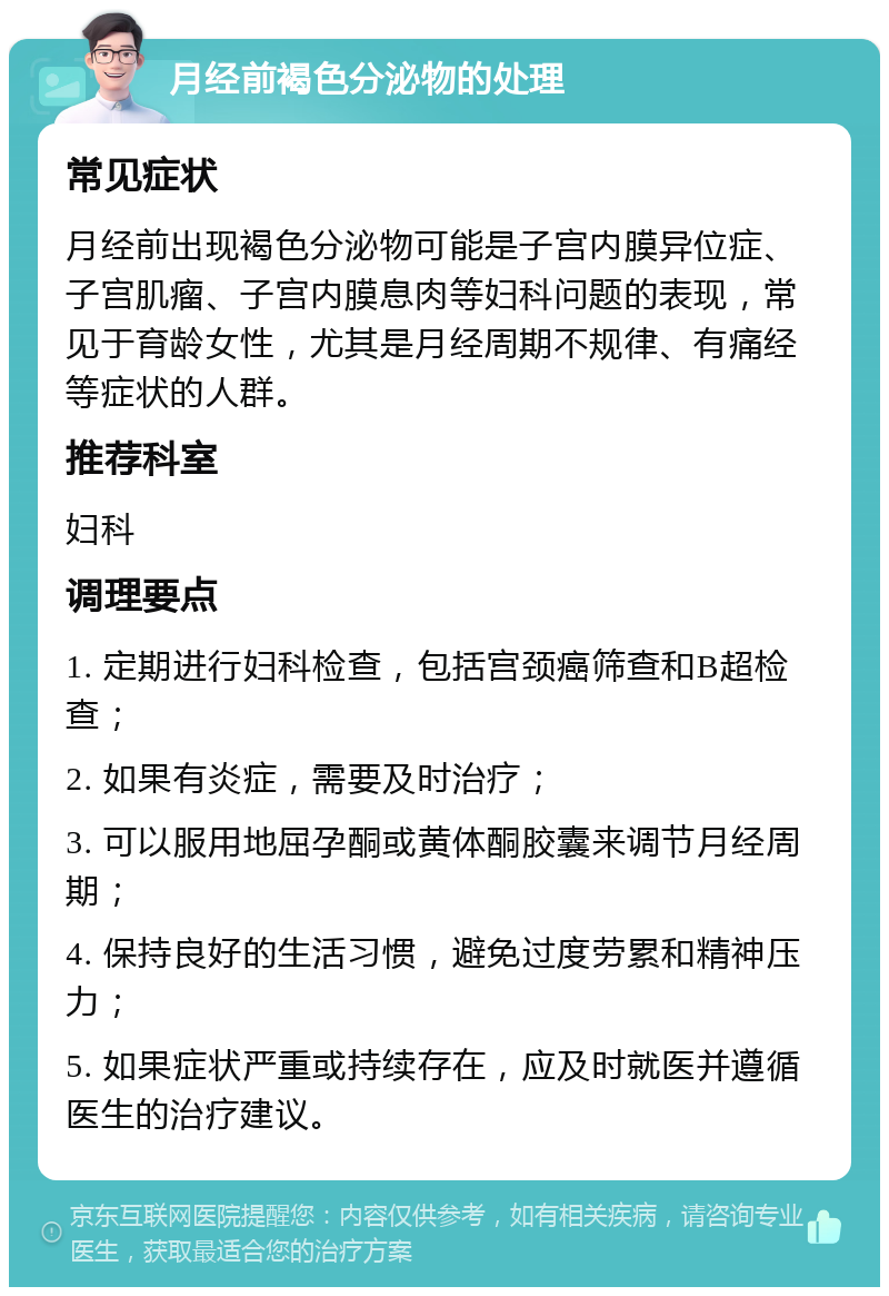 月经前褐色分泌物的处理 常见症状 月经前出现褐色分泌物可能是子宫内膜异位症、子宫肌瘤、子宫内膜息肉等妇科问题的表现，常见于育龄女性，尤其是月经周期不规律、有痛经等症状的人群。 推荐科室 妇科 调理要点 1. 定期进行妇科检查，包括宫颈癌筛查和B超检查； 2. 如果有炎症，需要及时治疗； 3. 可以服用地屈孕酮或黄体酮胶囊来调节月经周期； 4. 保持良好的生活习惯，避免过度劳累和精神压力； 5. 如果症状严重或持续存在，应及时就医并遵循医生的治疗建议。