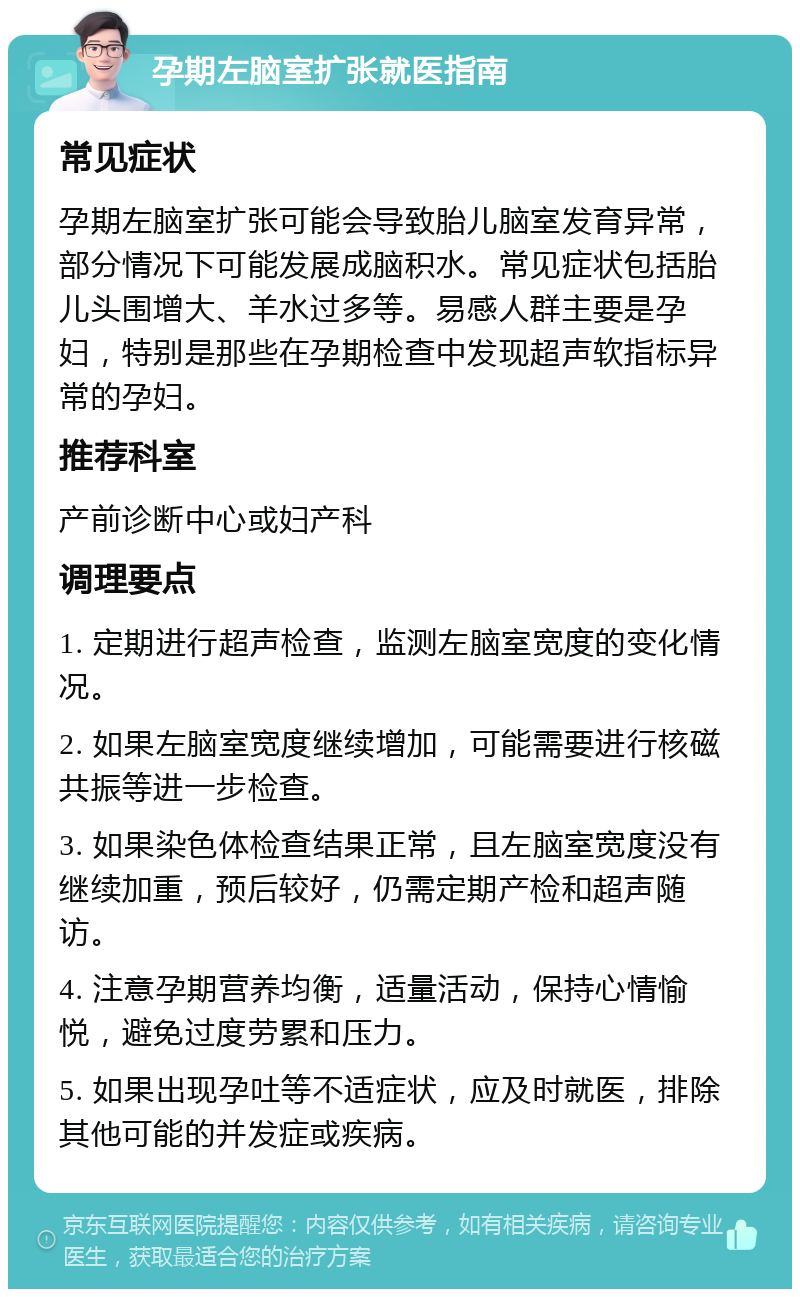 孕期左脑室扩张就医指南 常见症状 孕期左脑室扩张可能会导致胎儿脑室发育异常，部分情况下可能发展成脑积水。常见症状包括胎儿头围增大、羊水过多等。易感人群主要是孕妇，特别是那些在孕期检查中发现超声软指标异常的孕妇。 推荐科室 产前诊断中心或妇产科 调理要点 1. 定期进行超声检查，监测左脑室宽度的变化情况。 2. 如果左脑室宽度继续增加，可能需要进行核磁共振等进一步检查。 3. 如果染色体检查结果正常，且左脑室宽度没有继续加重，预后较好，仍需定期产检和超声随访。 4. 注意孕期营养均衡，适量活动，保持心情愉悦，避免过度劳累和压力。 5. 如果出现孕吐等不适症状，应及时就医，排除其他可能的并发症或疾病。