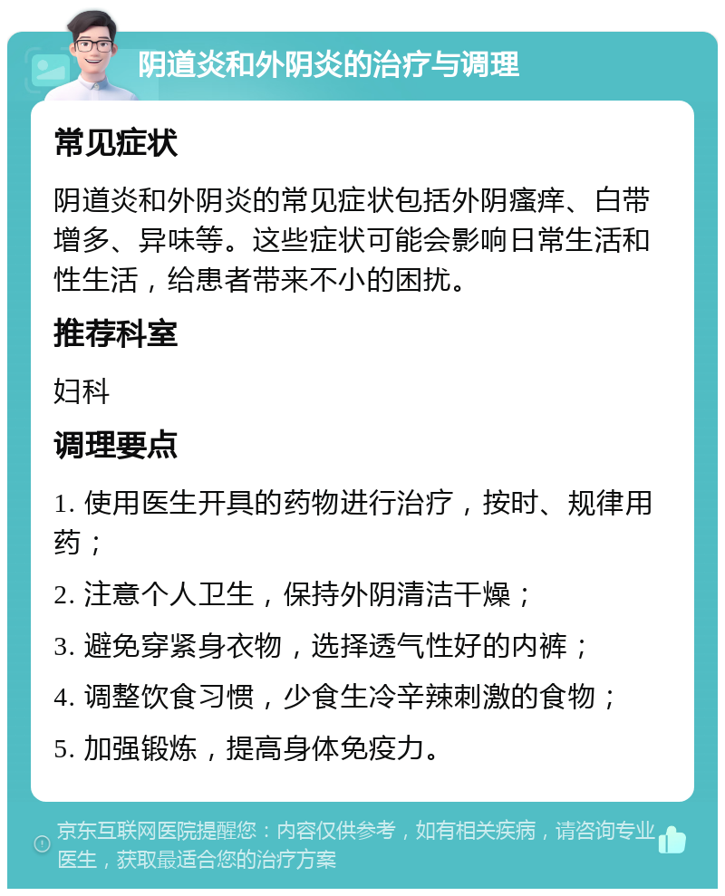 阴道炎和外阴炎的治疗与调理 常见症状 阴道炎和外阴炎的常见症状包括外阴瘙痒、白带增多、异味等。这些症状可能会影响日常生活和性生活，给患者带来不小的困扰。 推荐科室 妇科 调理要点 1. 使用医生开具的药物进行治疗，按时、规律用药； 2. 注意个人卫生，保持外阴清洁干燥； 3. 避免穿紧身衣物，选择透气性好的内裤； 4. 调整饮食习惯，少食生冷辛辣刺激的食物； 5. 加强锻炼，提高身体免疫力。