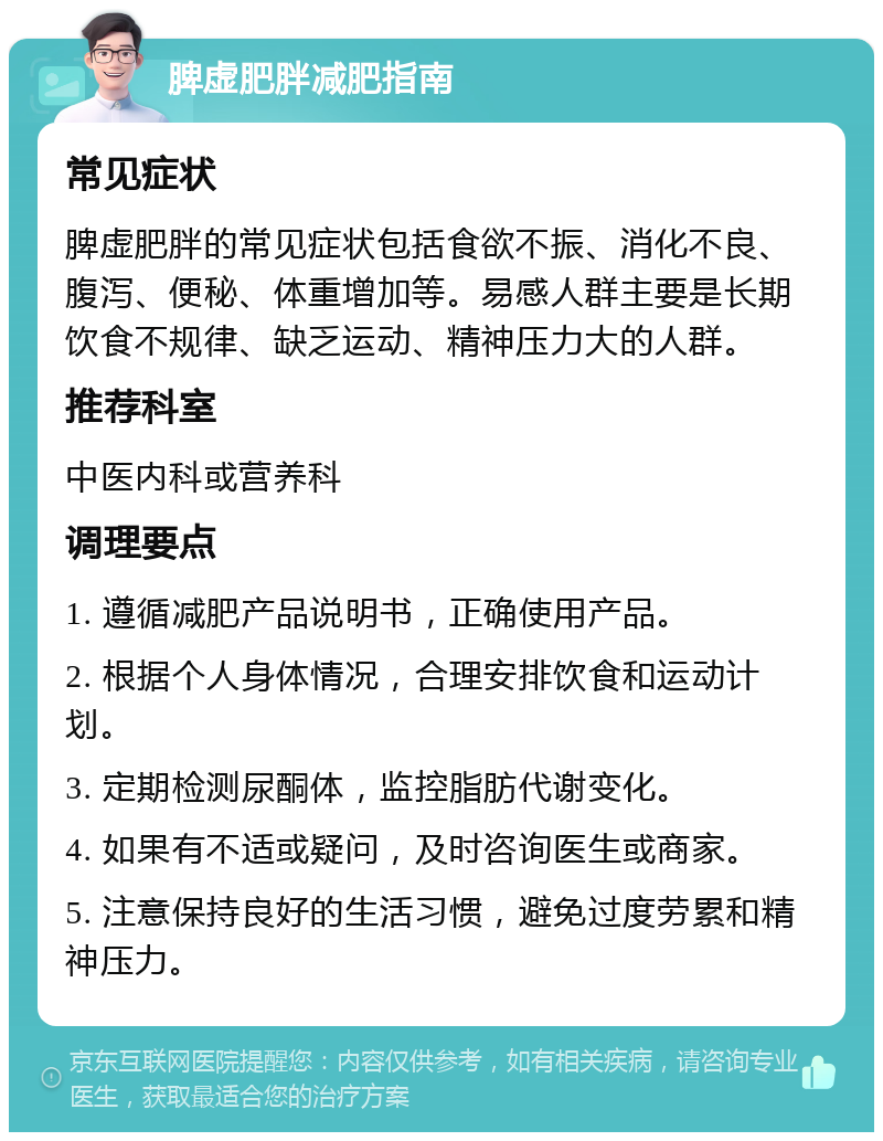 脾虚肥胖减肥指南 常见症状 脾虚肥胖的常见症状包括食欲不振、消化不良、腹泻、便秘、体重增加等。易感人群主要是长期饮食不规律、缺乏运动、精神压力大的人群。 推荐科室 中医内科或营养科 调理要点 1. 遵循减肥产品说明书，正确使用产品。 2. 根据个人身体情况，合理安排饮食和运动计划。 3. 定期检测尿酮体，监控脂肪代谢变化。 4. 如果有不适或疑问，及时咨询医生或商家。 5. 注意保持良好的生活习惯，避免过度劳累和精神压力。