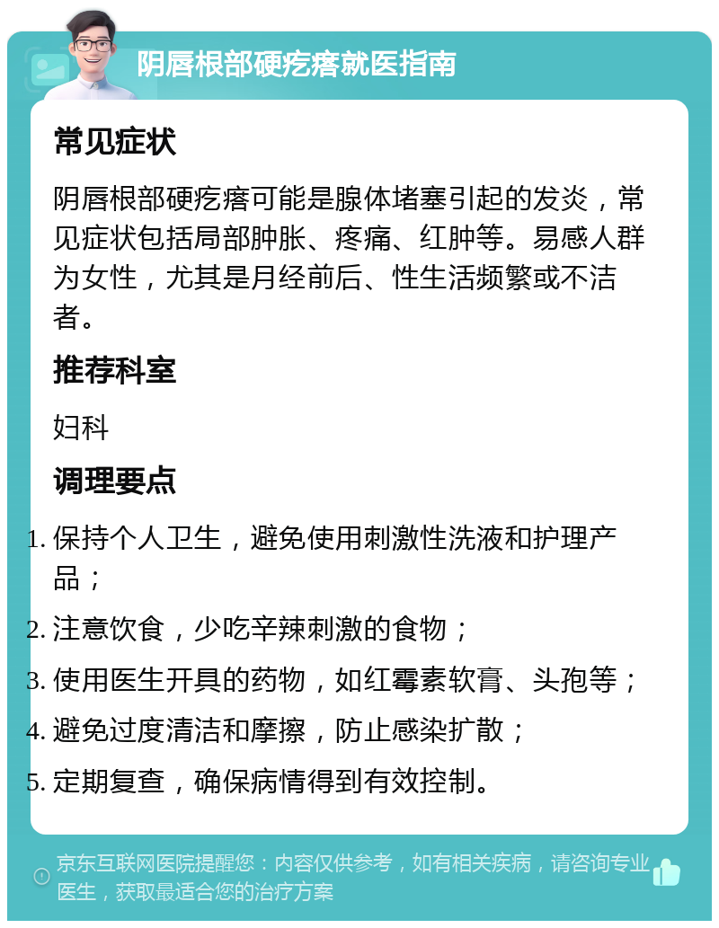 阴唇根部硬疙瘩就医指南 常见症状 阴唇根部硬疙瘩可能是腺体堵塞引起的发炎，常见症状包括局部肿胀、疼痛、红肿等。易感人群为女性，尤其是月经前后、性生活频繁或不洁者。 推荐科室 妇科 调理要点 保持个人卫生，避免使用刺激性洗液和护理产品； 注意饮食，少吃辛辣刺激的食物； 使用医生开具的药物，如红霉素软膏、头孢等； 避免过度清洁和摩擦，防止感染扩散； 定期复查，确保病情得到有效控制。