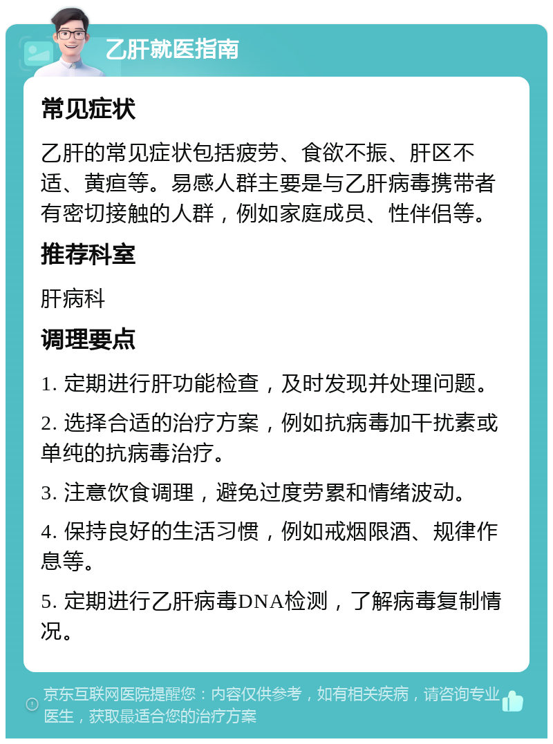 乙肝就医指南 常见症状 乙肝的常见症状包括疲劳、食欲不振、肝区不适、黄疸等。易感人群主要是与乙肝病毒携带者有密切接触的人群，例如家庭成员、性伴侣等。 推荐科室 肝病科 调理要点 1. 定期进行肝功能检查，及时发现并处理问题。 2. 选择合适的治疗方案，例如抗病毒加干扰素或单纯的抗病毒治疗。 3. 注意饮食调理，避免过度劳累和情绪波动。 4. 保持良好的生活习惯，例如戒烟限酒、规律作息等。 5. 定期进行乙肝病毒DNA检测，了解病毒复制情况。