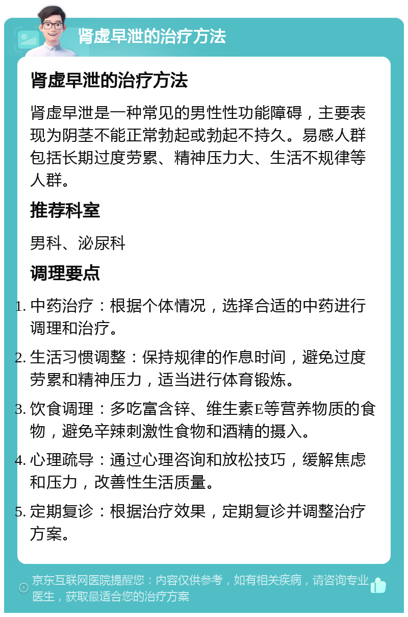 肾虚早泄的治疗方法 肾虚早泄的治疗方法 肾虚早泄是一种常见的男性性功能障碍，主要表现为阴茎不能正常勃起或勃起不持久。易感人群包括长期过度劳累、精神压力大、生活不规律等人群。 推荐科室 男科、泌尿科 调理要点 中药治疗：根据个体情况，选择合适的中药进行调理和治疗。 生活习惯调整：保持规律的作息时间，避免过度劳累和精神压力，适当进行体育锻炼。 饮食调理：多吃富含锌、维生素E等营养物质的食物，避免辛辣刺激性食物和酒精的摄入。 心理疏导：通过心理咨询和放松技巧，缓解焦虑和压力，改善性生活质量。 定期复诊：根据治疗效果，定期复诊并调整治疗方案。