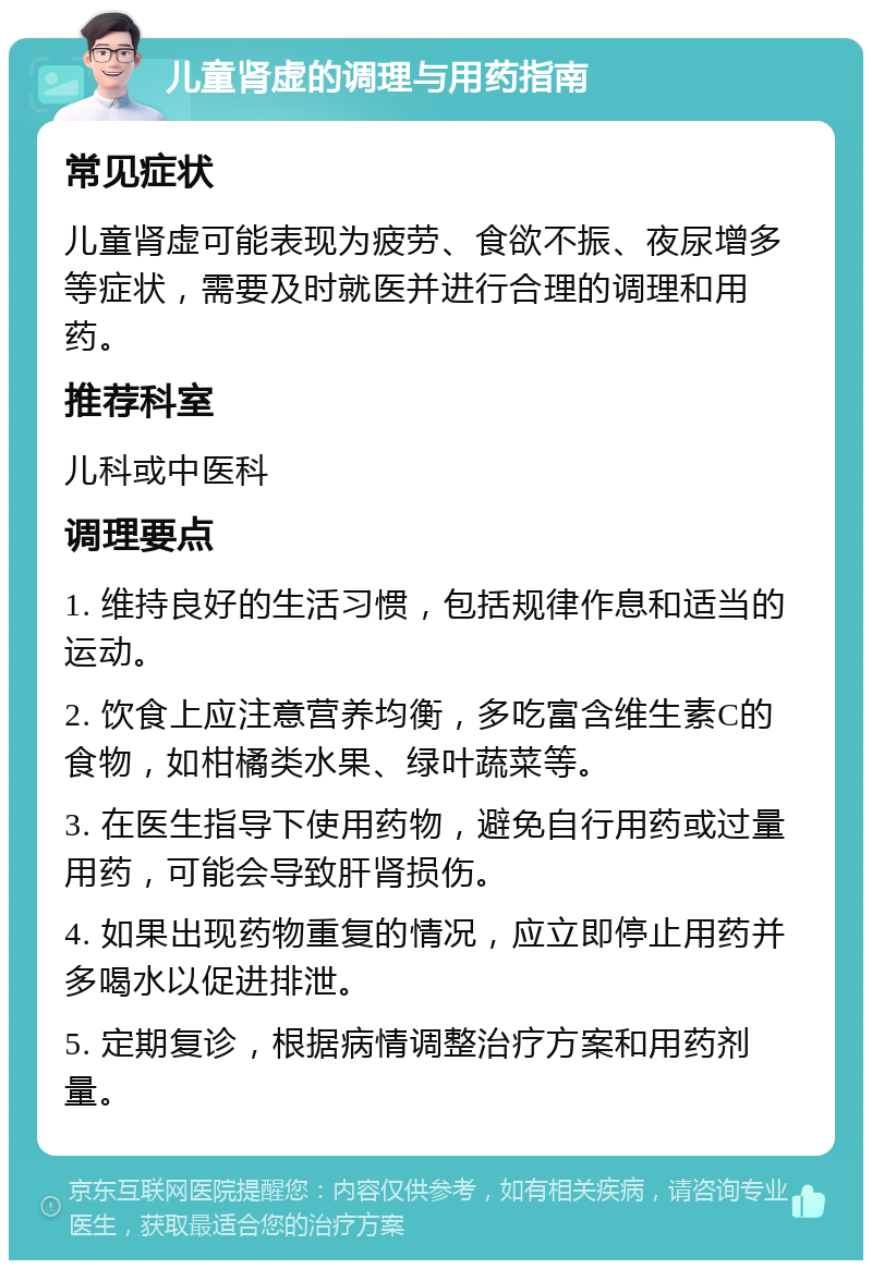 儿童肾虚的调理与用药指南 常见症状 儿童肾虚可能表现为疲劳、食欲不振、夜尿增多等症状，需要及时就医并进行合理的调理和用药。 推荐科室 儿科或中医科 调理要点 1. 维持良好的生活习惯，包括规律作息和适当的运动。 2. 饮食上应注意营养均衡，多吃富含维生素C的食物，如柑橘类水果、绿叶蔬菜等。 3. 在医生指导下使用药物，避免自行用药或过量用药，可能会导致肝肾损伤。 4. 如果出现药物重复的情况，应立即停止用药并多喝水以促进排泄。 5. 定期复诊，根据病情调整治疗方案和用药剂量。