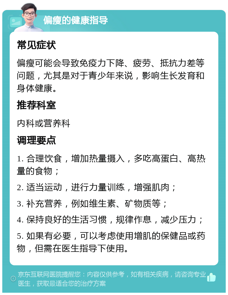 偏瘦的健康指导 常见症状 偏瘦可能会导致免疫力下降、疲劳、抵抗力差等问题，尤其是对于青少年来说，影响生长发育和身体健康。 推荐科室 内科或营养科 调理要点 1. 合理饮食，增加热量摄入，多吃高蛋白、高热量的食物； 2. 适当运动，进行力量训练，增强肌肉； 3. 补充营养，例如维生素、矿物质等； 4. 保持良好的生活习惯，规律作息，减少压力； 5. 如果有必要，可以考虑使用增肌的保健品或药物，但需在医生指导下使用。