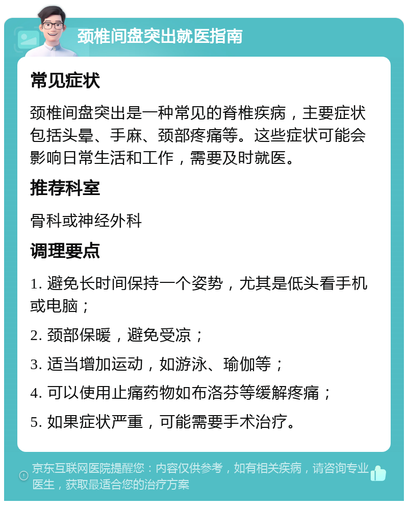 颈椎间盘突出就医指南 常见症状 颈椎间盘突出是一种常见的脊椎疾病，主要症状包括头晕、手麻、颈部疼痛等。这些症状可能会影响日常生活和工作，需要及时就医。 推荐科室 骨科或神经外科 调理要点 1. 避免长时间保持一个姿势，尤其是低头看手机或电脑； 2. 颈部保暖，避免受凉； 3. 适当增加运动，如游泳、瑜伽等； 4. 可以使用止痛药物如布洛芬等缓解疼痛； 5. 如果症状严重，可能需要手术治疗。