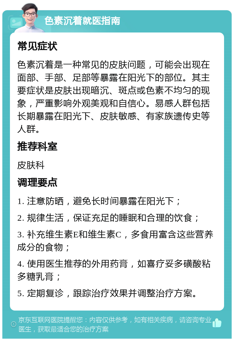 色素沉着就医指南 常见症状 色素沉着是一种常见的皮肤问题，可能会出现在面部、手部、足部等暴露在阳光下的部位。其主要症状是皮肤出现暗沉、斑点或色素不均匀的现象，严重影响外观美观和自信心。易感人群包括长期暴露在阳光下、皮肤敏感、有家族遗传史等人群。 推荐科室 皮肤科 调理要点 1. 注意防晒，避免长时间暴露在阳光下； 2. 规律生活，保证充足的睡眠和合理的饮食； 3. 补充维生素E和维生素C，多食用富含这些营养成分的食物； 4. 使用医生推荐的外用药膏，如喜疗妥多磺酸粘多糖乳膏； 5. 定期复诊，跟踪治疗效果并调整治疗方案。