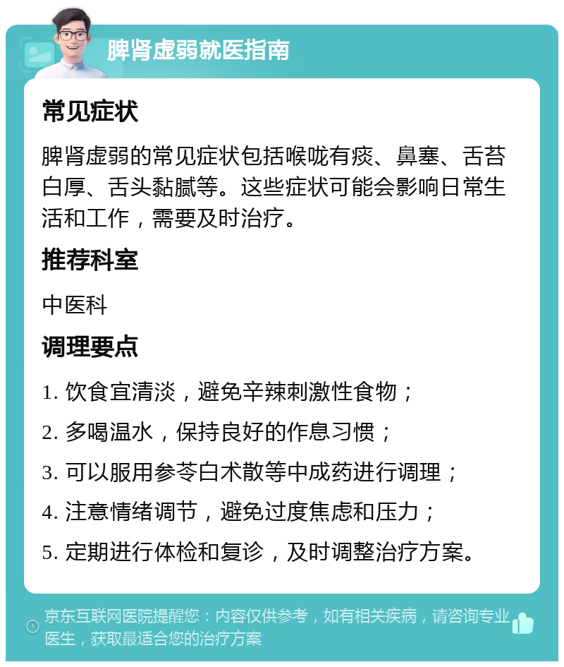 脾肾虚弱就医指南 常见症状 脾肾虚弱的常见症状包括喉咙有痰、鼻塞、舌苔白厚、舌头黏腻等。这些症状可能会影响日常生活和工作，需要及时治疗。 推荐科室 中医科 调理要点 1. 饮食宜清淡，避免辛辣刺激性食物； 2. 多喝温水，保持良好的作息习惯； 3. 可以服用参苓白术散等中成药进行调理； 4. 注意情绪调节，避免过度焦虑和压力； 5. 定期进行体检和复诊，及时调整治疗方案。