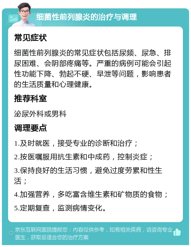 细菌性前列腺炎的治疗与调理 常见症状 细菌性前列腺炎的常见症状包括尿频、尿急、排尿困难、会阴部疼痛等。严重的病例可能会引起性功能下降、勃起不硬、早泄等问题，影响患者的生活质量和心理健康。 推荐科室 泌尿外科或男科 调理要点 1.及时就医，接受专业的诊断和治疗； 2.按医嘱服用抗生素和中成药，控制炎症； 3.保持良好的生活习惯，避免过度劳累和性生活； 4.加强营养，多吃富含维生素和矿物质的食物； 5.定期复查，监测病情变化。