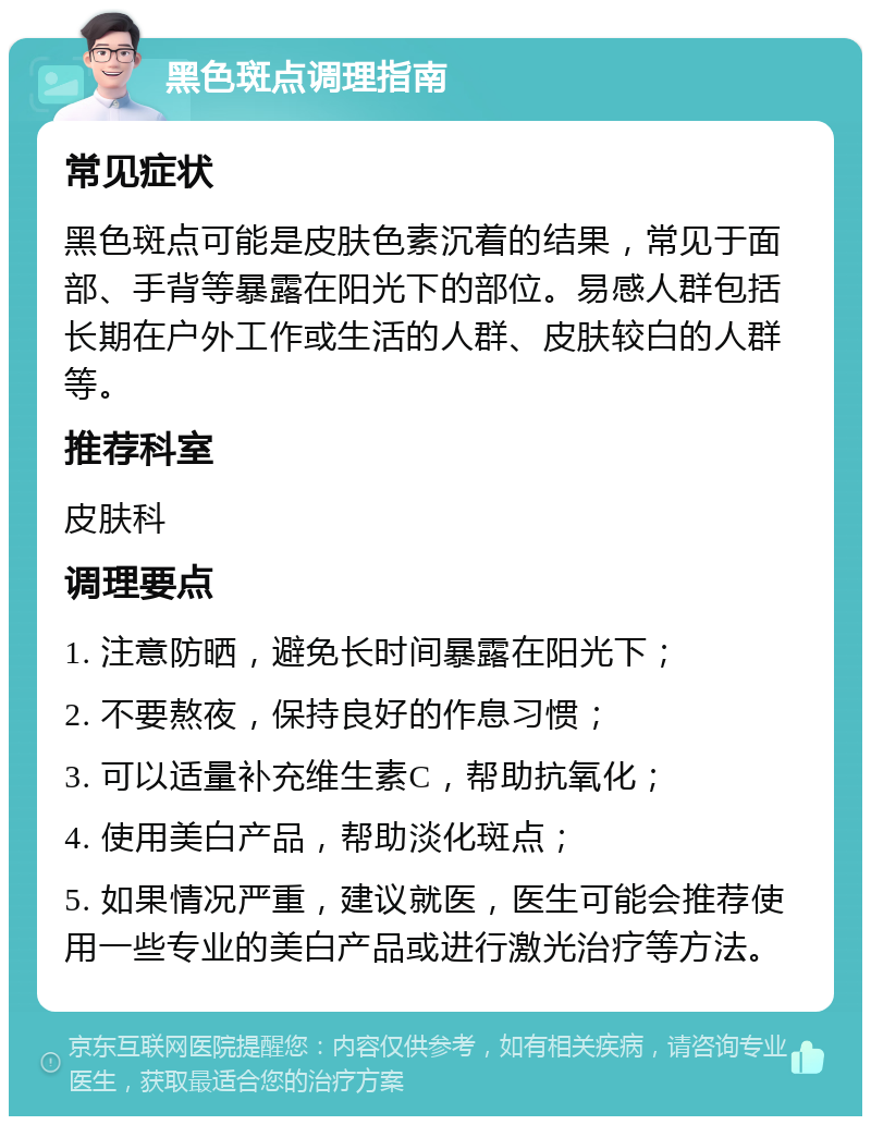 黑色斑点调理指南 常见症状 黑色斑点可能是皮肤色素沉着的结果，常见于面部、手背等暴露在阳光下的部位。易感人群包括长期在户外工作或生活的人群、皮肤较白的人群等。 推荐科室 皮肤科 调理要点 1. 注意防晒，避免长时间暴露在阳光下； 2. 不要熬夜，保持良好的作息习惯； 3. 可以适量补充维生素C，帮助抗氧化； 4. 使用美白产品，帮助淡化斑点； 5. 如果情况严重，建议就医，医生可能会推荐使用一些专业的美白产品或进行激光治疗等方法。