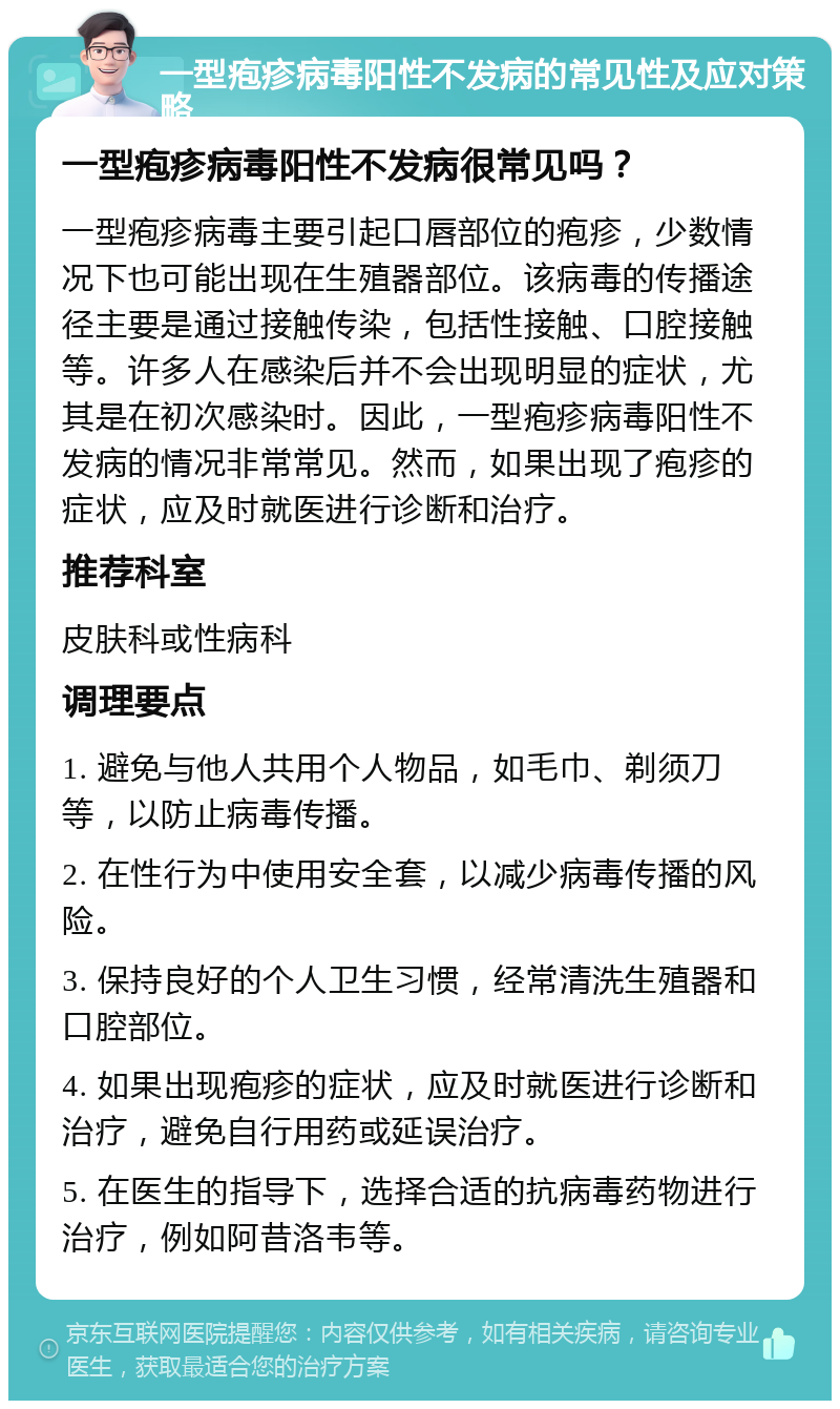 一型疱疹病毒阳性不发病的常见性及应对策略 一型疱疹病毒阳性不发病很常见吗？ 一型疱疹病毒主要引起口唇部位的疱疹，少数情况下也可能出现在生殖器部位。该病毒的传播途径主要是通过接触传染，包括性接触、口腔接触等。许多人在感染后并不会出现明显的症状，尤其是在初次感染时。因此，一型疱疹病毒阳性不发病的情况非常常见。然而，如果出现了疱疹的症状，应及时就医进行诊断和治疗。 推荐科室 皮肤科或性病科 调理要点 1. 避免与他人共用个人物品，如毛巾、剃须刀等，以防止病毒传播。 2. 在性行为中使用安全套，以减少病毒传播的风险。 3. 保持良好的个人卫生习惯，经常清洗生殖器和口腔部位。 4. 如果出现疱疹的症状，应及时就医进行诊断和治疗，避免自行用药或延误治疗。 5. 在医生的指导下，选择合适的抗病毒药物进行治疗，例如阿昔洛韦等。