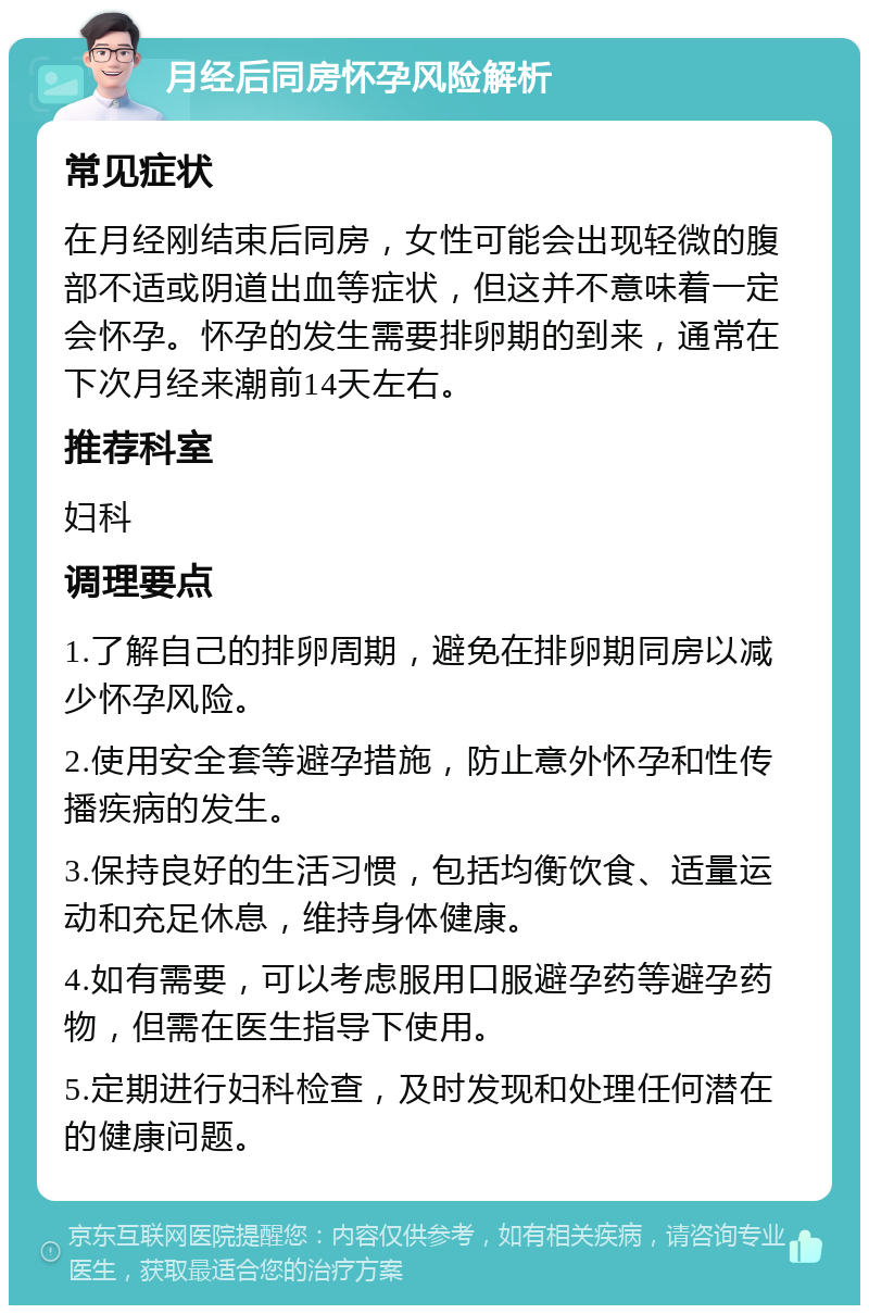 月经后同房怀孕风险解析 常见症状 在月经刚结束后同房，女性可能会出现轻微的腹部不适或阴道出血等症状，但这并不意味着一定会怀孕。怀孕的发生需要排卵期的到来，通常在下次月经来潮前14天左右。 推荐科室 妇科 调理要点 1.了解自己的排卵周期，避免在排卵期同房以减少怀孕风险。 2.使用安全套等避孕措施，防止意外怀孕和性传播疾病的发生。 3.保持良好的生活习惯，包括均衡饮食、适量运动和充足休息，维持身体健康。 4.如有需要，可以考虑服用口服避孕药等避孕药物，但需在医生指导下使用。 5.定期进行妇科检查，及时发现和处理任何潜在的健康问题。