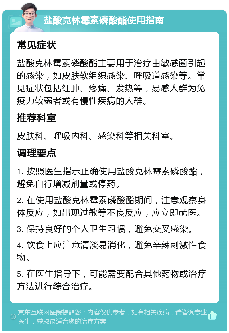 盐酸克林霉素磷酸酯使用指南 常见症状 盐酸克林霉素磷酸酯主要用于治疗由敏感菌引起的感染，如皮肤软组织感染、呼吸道感染等。常见症状包括红肿、疼痛、发热等，易感人群为免疫力较弱者或有慢性疾病的人群。 推荐科室 皮肤科、呼吸内科、感染科等相关科室。 调理要点 1. 按照医生指示正确使用盐酸克林霉素磷酸酯，避免自行增减剂量或停药。 2. 在使用盐酸克林霉素磷酸酯期间，注意观察身体反应，如出现过敏等不良反应，应立即就医。 3. 保持良好的个人卫生习惯，避免交叉感染。 4. 饮食上应注意清淡易消化，避免辛辣刺激性食物。 5. 在医生指导下，可能需要配合其他药物或治疗方法进行综合治疗。