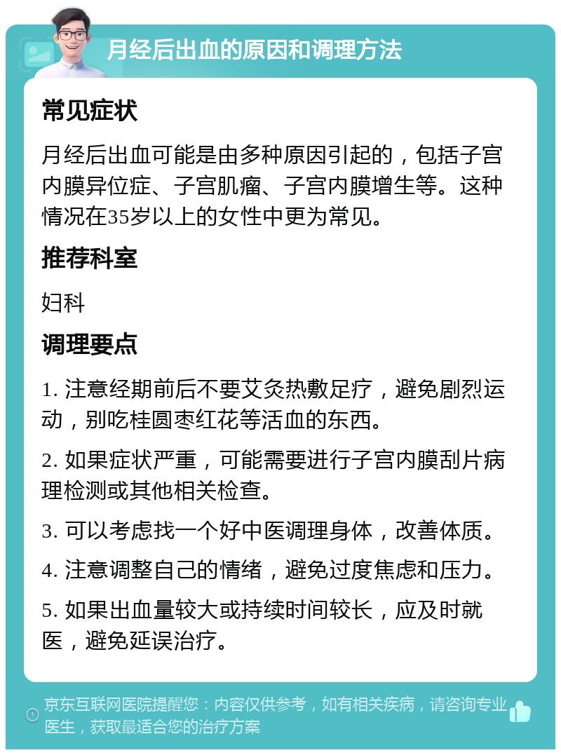 月经后出血的原因和调理方法 常见症状 月经后出血可能是由多种原因引起的，包括子宫内膜异位症、子宫肌瘤、子宫内膜增生等。这种情况在35岁以上的女性中更为常见。 推荐科室 妇科 调理要点 1. 注意经期前后不要艾灸热敷足疗，避免剧烈运动，别吃桂圆枣红花等活血的东西。 2. 如果症状严重，可能需要进行子宫内膜刮片病理检测或其他相关检查。 3. 可以考虑找一个好中医调理身体，改善体质。 4. 注意调整自己的情绪，避免过度焦虑和压力。 5. 如果出血量较大或持续时间较长，应及时就医，避免延误治疗。