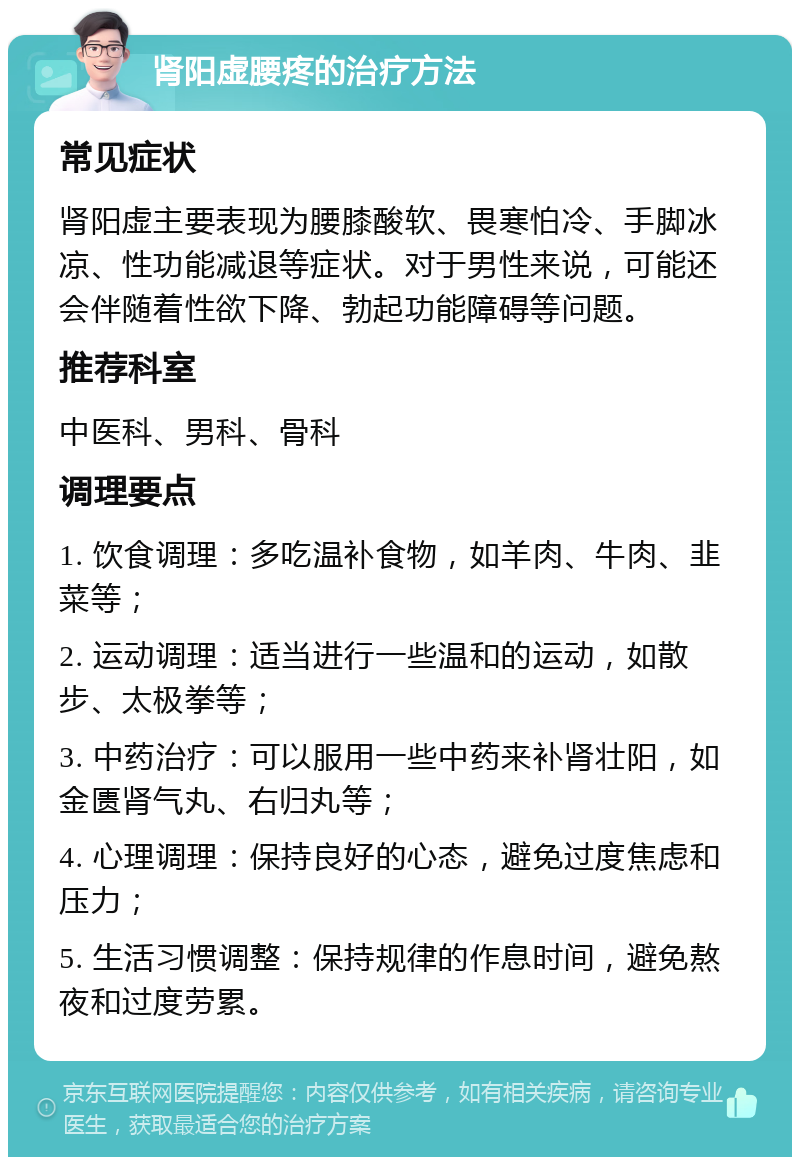 肾阳虚腰疼的治疗方法 常见症状 肾阳虚主要表现为腰膝酸软、畏寒怕冷、手脚冰凉、性功能减退等症状。对于男性来说，可能还会伴随着性欲下降、勃起功能障碍等问题。 推荐科室 中医科、男科、骨科 调理要点 1. 饮食调理：多吃温补食物，如羊肉、牛肉、韭菜等； 2. 运动调理：适当进行一些温和的运动，如散步、太极拳等； 3. 中药治疗：可以服用一些中药来补肾壮阳，如金匮肾气丸、右归丸等； 4. 心理调理：保持良好的心态，避免过度焦虑和压力； 5. 生活习惯调整：保持规律的作息时间，避免熬夜和过度劳累。