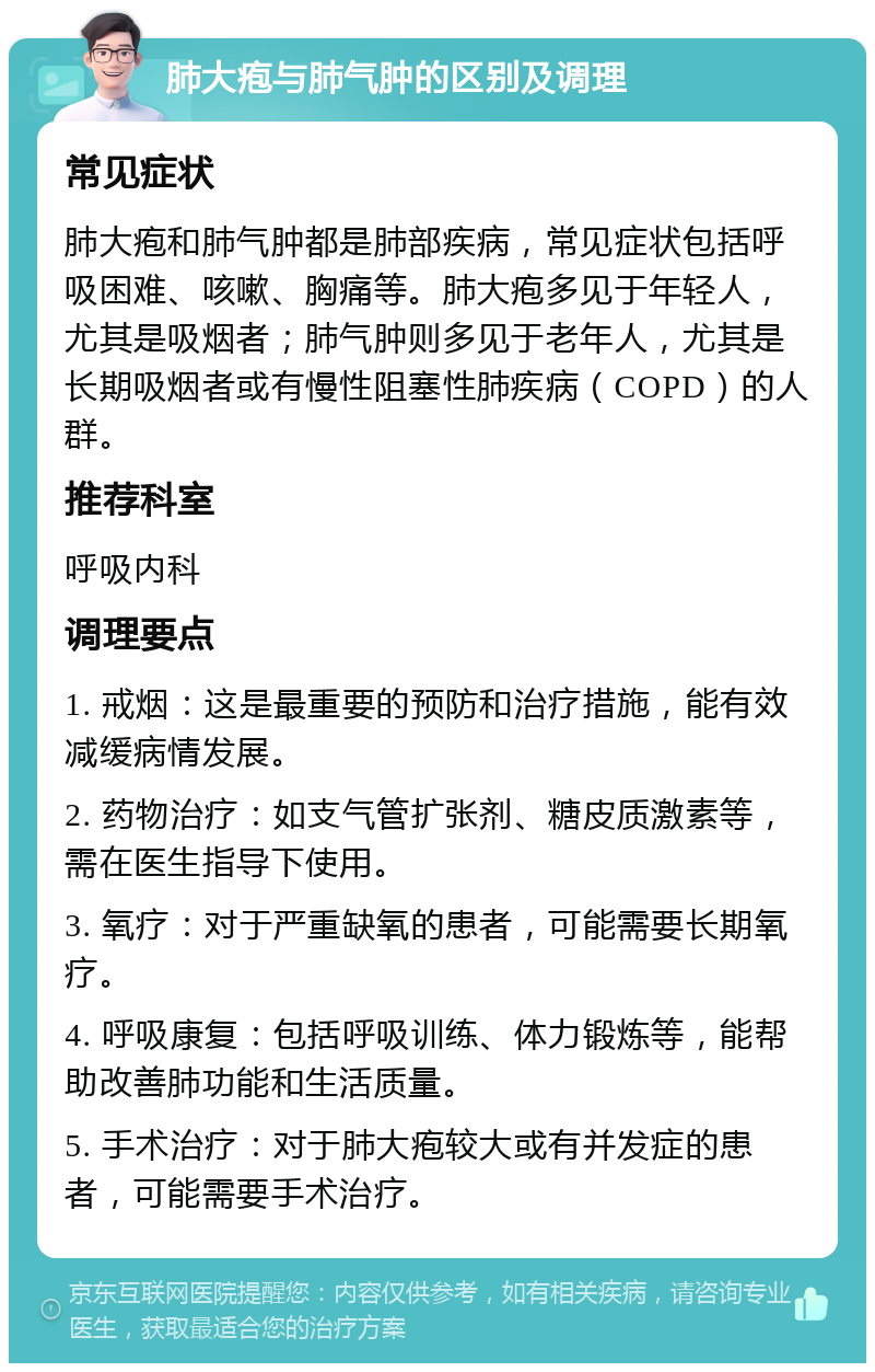 肺大疱与肺气肿的区别及调理 常见症状 肺大疱和肺气肿都是肺部疾病，常见症状包括呼吸困难、咳嗽、胸痛等。肺大疱多见于年轻人，尤其是吸烟者；肺气肿则多见于老年人，尤其是长期吸烟者或有慢性阻塞性肺疾病（COPD）的人群。 推荐科室 呼吸内科 调理要点 1. 戒烟：这是最重要的预防和治疗措施，能有效减缓病情发展。 2. 药物治疗：如支气管扩张剂、糖皮质激素等，需在医生指导下使用。 3. 氧疗：对于严重缺氧的患者，可能需要长期氧疗。 4. 呼吸康复：包括呼吸训练、体力锻炼等，能帮助改善肺功能和生活质量。 5. 手术治疗：对于肺大疱较大或有并发症的患者，可能需要手术治疗。