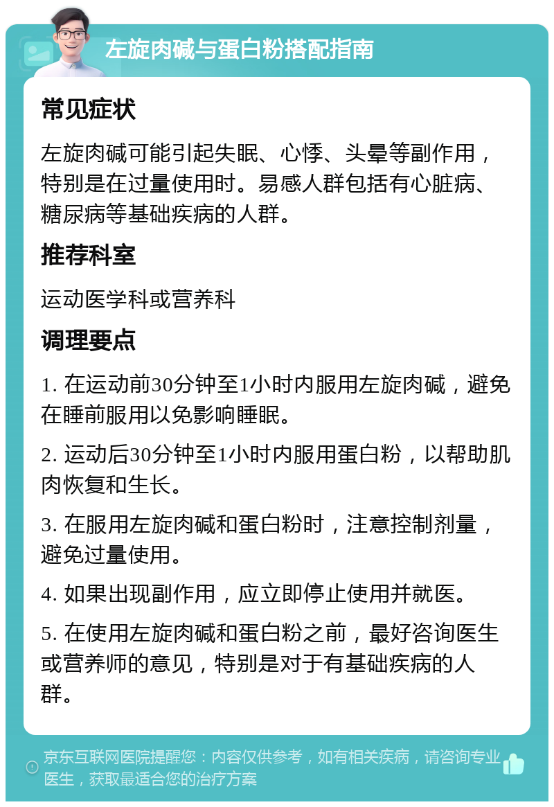 左旋肉碱与蛋白粉搭配指南 常见症状 左旋肉碱可能引起失眠、心悸、头晕等副作用，特别是在过量使用时。易感人群包括有心脏病、糖尿病等基础疾病的人群。 推荐科室 运动医学科或营养科 调理要点 1. 在运动前30分钟至1小时内服用左旋肉碱，避免在睡前服用以免影响睡眠。 2. 运动后30分钟至1小时内服用蛋白粉，以帮助肌肉恢复和生长。 3. 在服用左旋肉碱和蛋白粉时，注意控制剂量，避免过量使用。 4. 如果出现副作用，应立即停止使用并就医。 5. 在使用左旋肉碱和蛋白粉之前，最好咨询医生或营养师的意见，特别是对于有基础疾病的人群。