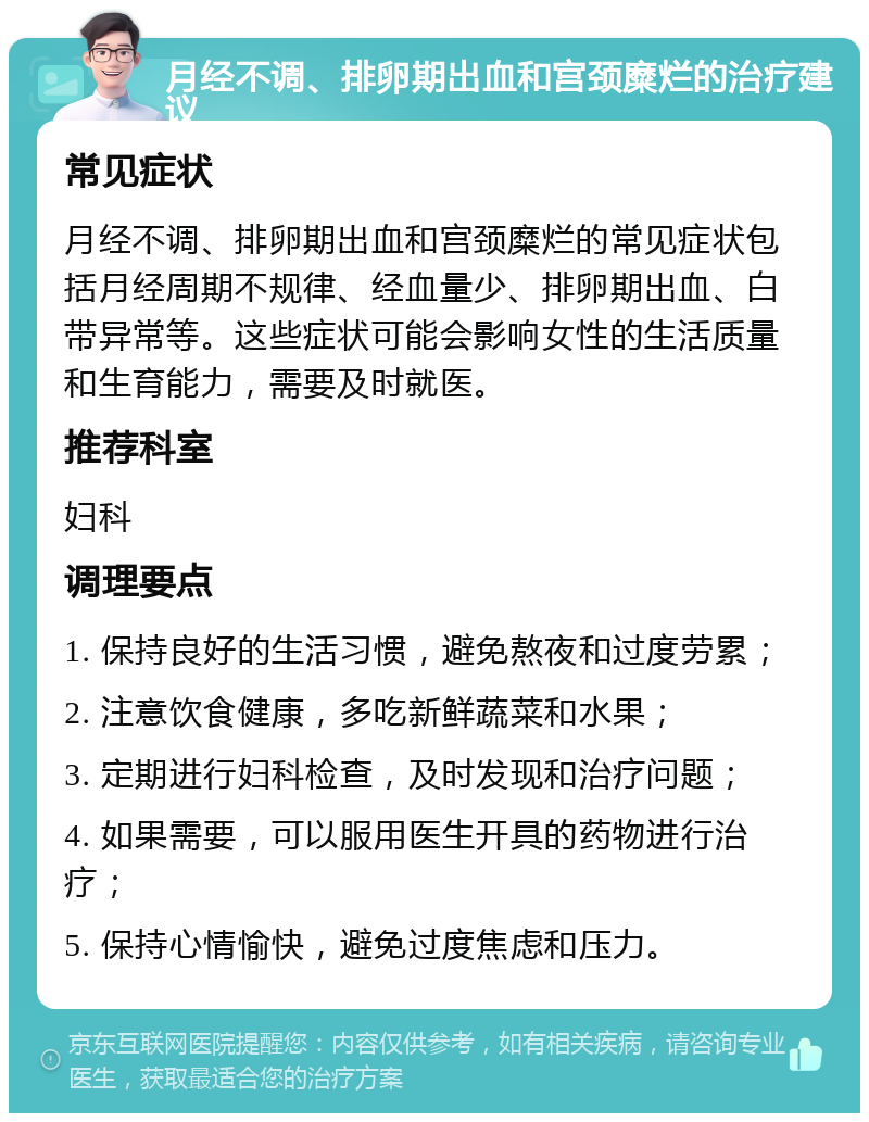 月经不调、排卵期出血和宫颈糜烂的治疗建议 常见症状 月经不调、排卵期出血和宫颈糜烂的常见症状包括月经周期不规律、经血量少、排卵期出血、白带异常等。这些症状可能会影响女性的生活质量和生育能力，需要及时就医。 推荐科室 妇科 调理要点 1. 保持良好的生活习惯，避免熬夜和过度劳累； 2. 注意饮食健康，多吃新鲜蔬菜和水果； 3. 定期进行妇科检查，及时发现和治疗问题； 4. 如果需要，可以服用医生开具的药物进行治疗； 5. 保持心情愉快，避免过度焦虑和压力。