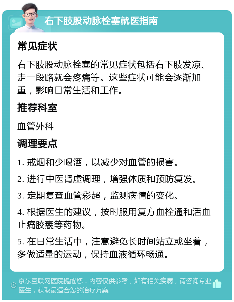 右下肢股动脉栓塞就医指南 常见症状 右下肢股动脉栓塞的常见症状包括右下肢发凉、走一段路就会疼痛等。这些症状可能会逐渐加重，影响日常生活和工作。 推荐科室 血管外科 调理要点 1. 戒烟和少喝酒，以减少对血管的损害。 2. 进行中医肾虚调理，增强体质和预防复发。 3. 定期复查血管彩超，监测病情的变化。 4. 根据医生的建议，按时服用复方血栓通和活血止痛胶囊等药物。 5. 在日常生活中，注意避免长时间站立或坐着，多做适量的运动，保持血液循环畅通。