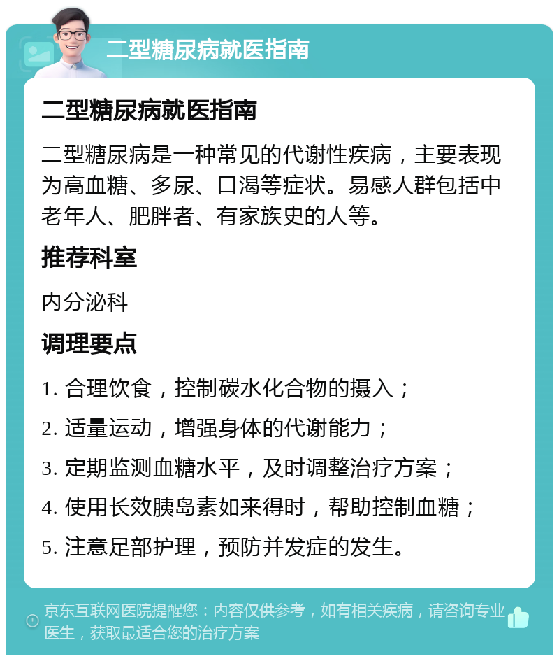 二型糖尿病就医指南 二型糖尿病就医指南 二型糖尿病是一种常见的代谢性疾病，主要表现为高血糖、多尿、口渴等症状。易感人群包括中老年人、肥胖者、有家族史的人等。 推荐科室 内分泌科 调理要点 1. 合理饮食，控制碳水化合物的摄入； 2. 适量运动，增强身体的代谢能力； 3. 定期监测血糖水平，及时调整治疗方案； 4. 使用长效胰岛素如来得时，帮助控制血糖； 5. 注意足部护理，预防并发症的发生。